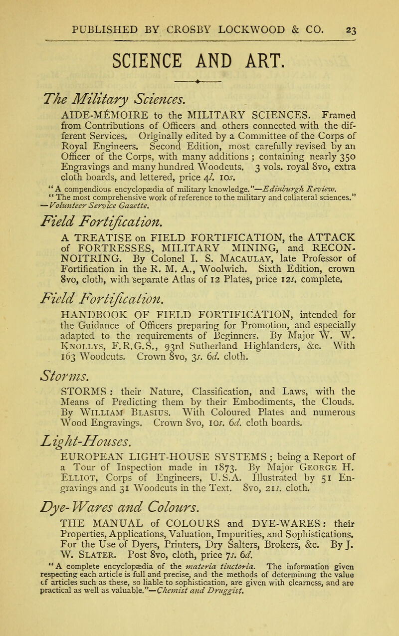 SCIENCE AND ART. The Military Sciences. AIDE-MEMOIRE to the MILITARY SCIENCES. Framed from Contributions of Officers and others connected with the dif- ferent Services. Originally edited by a Committee of the Corps of Royal Engineers. Second Edition, most carefully revised by an Officer of the Corps, with many additions ; containing nearly 350 Engravings and many hundred Woodcuts. 3 vols, royal 8vo, extra cloth boards, and lettered, price 4/. ioj. A compendious encyclopjedia of military knowledge.—Edinhtirgh Review.  The most comprehensive work of reference to the military and collateral sciences. — Vohinteer Service Gazette. Field Fortification. A TREATISE on FIELD FORTIFICATION, the ATTACK of FORTRESSES, MILITARY MINING, and RECON- NOITRING. By Colonel I. S. Macaulay, late Professor of Fortification in the R. M. A., Woolwich. Sixth Edition, crown 8vo, cloth, with separate Atlas of I3 Plates, price I2J-. complete. Field Fortification. HANDBOOK OF FIELD FORTIFICATION, intended for the Guidance of Officers preparing for Promotion, and especially adapted to the requirements of Beginners. By Major W. W. Knollys, F.R.G.S., 93rd Sutherland Highlanders, &c. With 163 Woodcuts. Crown 8vo, 3J-. (^d. cloth. Storms. STORMS : their Nature, Classification, and Laws, with the Means of Predicting them by their EmlDodimenls, the Clouds. By William Blasius. With Coloured Plates and numerous Wood Engi'avings. Crown 8vo, ioj. 61:/. cloth boards. L ight-Hotises. EUROPEAN LIGHT-HOUSE SYSTEMS ; being a Report of a Tour of Inspection made in 1873. By Major George H. Elliot, Corps of Engineers, U.S.A. Illustrated by 51 En- gravings and 31 Woodcuts in the Text. 8vo, 21s. cloth. Dye- Wares and Colours. THE MANUAL of COLOURS and DYE-WARES: their Properties, Applications, Valuation, Impurities, and Sophistications. For the Use of Dyers, Printers, Dry Salters, Brokers, &c. By J. W. Slater. Post 8vo, cloth, price *js. 6d.  A complete encyclopaedia of the -materia tinctoria. The information given respecting each article is full and precise, and the methods of determinmg the value cf articles such as these, so liable to sophistication, are given with clearness, and are practical as well as valuable.—Chemist and Druggist.