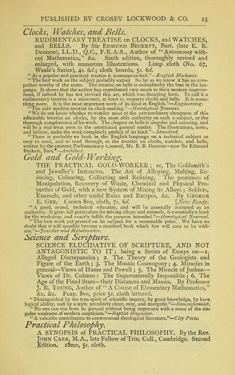 Clocks, Watches, and Bells. RUDIMENTARY TREATISE on CLOCKS, and WATCHES, and BELLS. By Sir Edmund Beckett, Bart, (late E. B. Denison), LL.D., Q.C., F.R.A.S., Author of  Astronomy with- out Mathematics, &c. Sixth edition, thoroughly revised and enlarged, Avith numerous Illustrations. Limp cloth (No. 67, Weale's Series), 4^-. 6^/.; cloth boards, 5-^- 6c/.  As a popular and practical treatise it isunapproached.—English Mechanic. Thebest work on the subject probably extant So far as we know it has no com- petitor worthy of the name. The treatise on bells is undoubtedly the beet in the lan- guage. It shows that the author has contributed very much to their modern improve- ment, if indeed he has not revived this art, which was decaying here. To call it a rudimentary treatise is a misnomer, at least as respects clocks and bells. It is some- thing more. It is the most important work of its kind in English.—Engineering. The onlv modern treatise on clock-making.—Horological Jo7(rnaL We do not know whether to wonder most at the extraordinary cheapness of this admirable treatise on clocks, by the most able authority on such a subject, or the thorough completeness of his work. The chapter on bells is singular and amusing, and will be a real treat even to the uninitiated general reader. The illustrations, notes, and indices, make the work completely perfect of its kind.—Standaj-d. There is probably no book in the English language on a technical subject so easy to read, and to read through, as the treatise on clocks, watches, and bells, written by the eminent Parliamentary Counsel, Mr. E. B. Denison—now Sir Edmund Beckett, ^zxl.* —Architect. Gold and Gold-Working, THE PRACTICAL GOLD-WORKER; or, The Goldsmith's and Jeweller's Instructor. The Art of Alloying, Melting, Re- ducing, Colouring, Collecting and Refining. The processes of Manipulation, Recovery of Waste, Chemical and Physical Pro- perties of Gold, with a new System of Mixing its Alloys ; Solders, Enamels, and other useful Rules and Recipes, &c. By George E. Gee. Crown 8vo, cloth, ^s. 6d. [A^c^rc Ready. A good, sound, technical educator, and will be generally accepted as an authority. It gives full particulars for mixmg alloys and enamels, is essentially a book for the workshop, and exactly fulfils the purpose intended.—Horological Joitrnal. The best work yet prmted on its subject for a reasonable price. We have no doubt that it will speedily become a standard book which few will care to be with- out.—Jeweller and Metalworker. Science and Scripture. SCIENCE ELUCIDATIVE OF SCRIPTURE, AND NOT ANTAGONISTIC TO IT ; being a Series of Essays on—i. Alleged Discrepancies j 2. The Theory of the Geologists and Figure of the Earth; 3. The Mosaic Cosmogony; 4. Miracles in general—Views of Hume and Powell > 5. The Miracle of Joshua—=- views of Dr. Colenso: The Supernaturally Impossible.; 6. The Age of the Fixed Stars—their Distances and Masses. By Professor J. R. Young, Author of x\ Course of Elementary Mathematics, &c. &c. Fcap. 8vo, price 5.;. cloth lettered. '' Distinguished by the true spirit of scientific inquiry, by great knowledge, by keen logical ability, and by a style peculiarly clear, easy, and eu.eTg&nc.-^No}icon/orjnisi.  No one can rise from its perusal without being impressed with a sense of the sin- gular weakness of modern scepticism.—Baptist Magazins. A valuable contribution to controversial theological literature.-^CzVj/ Press. Practical Philosophy. A SYNOPSIS of PRACTICAL PHILOSOPHY. By the Rev. John Carr, M.A., late Fellow of Trin. Coll., Cambridge. Second Edition, i8mo, 5-5. cloth.