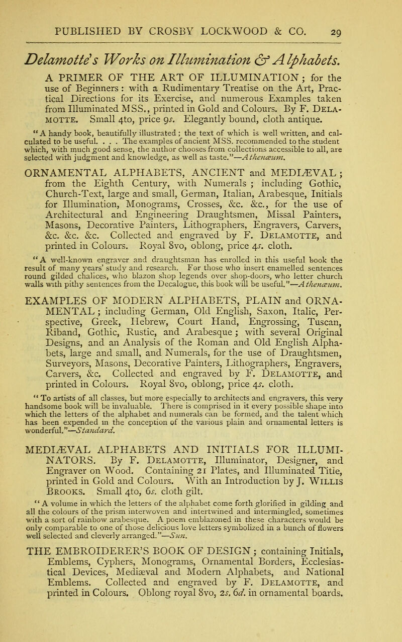 Delamotte' s Works on Ilhtmination & Alphabets. A PRIMER OF THE ART OF ILLUMINATION ; for the use of Beginners : with a Rudimentary Treatise on the Art, Prac- tical Directions for its Exercise, and numerous Examples taken from Illuminated MSS., printed in Gold and Colours. By F. Dela- MOTTE. Small 4to, price gs. Elegantly bound, cloth antique.  A handy book, beautifully illustrated ; the text of which is well written, and cal- culated to be useful. . . . The examples of ancient MSS. recommended to the student which, with much^ood sense, the author chooses from collections accessible to all, are selected with judgment and knowledge, as well as taste.—Athetueufn. ORNAMENTAL ALPHABETS, ANCIENT and MEDIEVAL ; from the Eighth Century, with Numerals ; including Gothic, Church-Text, large and small, German, Italian, Arabesque, Initials for Illumination, Monograms, Crosses, &c. &:c., for the use of Architectural and Engineering Draughtsmen, Missal Painters, Masons, Decorative Painters, Lithographers, Engravers, Carvers, &c. &c. &c. Collected and engraved by F. Delamotte, and printed in Colours. Royal 8vo, oblong, price 4J. cloth. A well-kno%vn engraver and draughtsman has enrolled in this useful book the result of many years' study and research. For those who insert enamelled sentences round gilded chalices, who blazon shop legends over shop-doors, who letter church walls witli pithy sentences from the Decalogue, this book will be useful.—AthencBum. EXAMPLES OF MODERN ALPHABETS, PLAIN and ORNA- MENTAL ; including German, Old English, Saxon, Italic, Per- spective, Greek, Hebrew, Court Hand, Engrossing, Tuscan, Riband, Gothic, Rustic, and Arabesque; with several Original Designs, and an Analysis of the Roman and Old English Alpha- bets, large and small, and Numerals, for the use of Dratxghtsmen, Surveyors, Masons, Decorative Painters, Lithographers, Engravers, Carvers, (Sec. Collected and engraved by F. Delamotte, and printed in Colours. Royal 8vo, oblong, price /\s. cloth.  To artists of all classes, but more especially to architects and engravers, this very handsome book will be invaluable. There is comprised in it every possible shape into which the letters of the alphabet and numerals can be formed, and the talent which has been expended m the conception of the vai-ious plain and ornamental letters is wonderful.—Standard. MEDIAEVAL ALPHABETS AND INITIALS FOR ILLUMI- NATORS. By F. Delamotte, Illuminator, Designer, and Engraver on Wood. Containing 21 Plates, and Illuminated Title, printed in Gold and Colours. With an Introduction by J. WiLLls Brooks. Small 4to, Gj-. cloth gilt.  A volume in which the letters of the alphabet come forth glorified in gilding and all the colours of the prism interwoven and intertwined and intermingled, sometimes with a sort of rainbow arabesque. A poem emblazoned in these characters would be only comparable to one of those delicious love letters symbolized in a bunch of flowers well selected and cleverly arranged.—Sun. THE EMBROIDERER'S BOOK OF DESIGN ; containing Initials, Emblems, Cyphers, Monograms, Ornamental Bordei'S, Ecclesias- tical Devices, Mediaeval and Modern Alphabets, and National Emblems. Collected and engraved by F. Delamotte, and printed in Colours. Oblong royal 8vo, 2s. 6d. in ornamental boards.