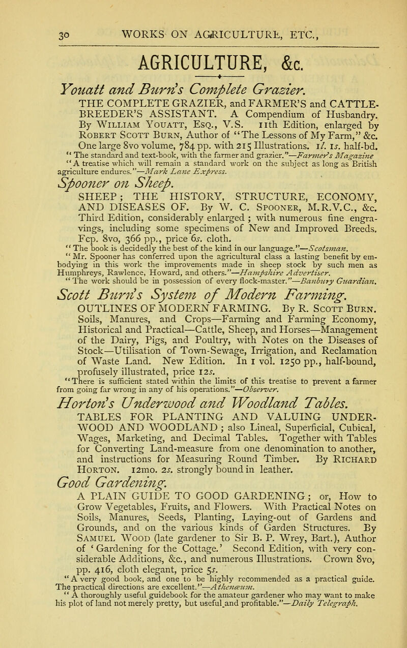  AGRICULTURE, &c. ' * Youatt and BurrHs Complete Grazier. THE COMPLETE GRAZIER, and FARMER'S and CATTLE- BREEDER'S ASSISTANT. A Compendium of Husbandry. By William Youatt, Esq., V.S. nth Edition, enlarged by Robert Scott Burn, Author of The Lessons of My Farm, &c. One large 8vo volume, 784 pp. with 215 Illustrations, i/. is. half-bd.  The standard and text-book, with the farmer and grazier.—Fartner's Magazine A treatise which will remain a standard work on the subject as long as British agriculture endures.—Mark Lane Express. Spooner on Sheep. SHEEP; THE HISTORY, STRUCTURE, ECONOMY, AND DISEASES OF. By W. C. Spooner, M.R.V.C, &c. Third Edition, considerably enlarged ; with numerous fine engra- vings, including some specimens of New and Improved Breeds. Fcp. 8vo, 366 pp., price ds. cloth.  The book is decidedly the best of the kind in our X^-tvga.z.g&y—Scotsinan.  Mr. Spooner has conferred upon the agricultural class a lasting benefit by em- bodying in this work the improvements made in sheep stock by such men as Humphreys, Rawlence, Howard, and others.—Hampshire Advertiser. The work should be in possession of every flock-master.—Baiihny Guardian. Scott Bur7^s System of Modern Farming. OUTLINES OF MODERN FARMING. By R. Scott Burn. Soils, Manures, and Crops—Farming and Farming Economy, Historical and Practical—Cattle, Sheep, and Horses—Management of the Dairy, Pigs, and Poultry, with Notes on the Diseases of Stock—Utilisation of Town-Sewage, Irrigation, and Reclamation of Waste Land. New Edition. In i vol. 1250 pp., half-bound, profusely illustrated, price \2s. There is sufficient stated within the limits of this treatise to prevent a farmer from going far wrong in any of his operations.—Observer. Horton^s Underwood and Woodland Tables. TABLES FOR PLANTING AND VALUING UNDER- WOOD AND WOODLAND ; also Lineal, Superficial, Cubical, Wages, Marketing, and Decimal Tables. Together with Tables for Converting Land-measure from one denomination to another, and instructions for Measuring Round Timber. By Richard HoRTON. i2mo. 2s. strongly bound in leather. Good Gardening. A PLAIN GUIDE TO GOOD GARDENING; or, How to Grow Vegetables, Fruits, and Flowers. With Practical Notes on Soils, Manures, Seeds, Planting, Laying-out of Gardens and Grounds, and on the various kinds of Garden Structures. By Samuel Wood (late gardener to Sir B. P. Wrey, Bart.), Author of 'Gardening for the Cottage,' Second Edition, with very con- siderable Additions, &c., and numerous Illustrations. Crown 8vo, pp. 416, cloth elegant, price 5^'.  A very good book, and one to be highly recommended as a practical guide. The practical directions are excellent.—AthencETr,H.  A thoroughly useful guidebook for the amateur gardener who may want to make his plot of land not merely pretty, but useful.and profitable.—Daily Telegraph.