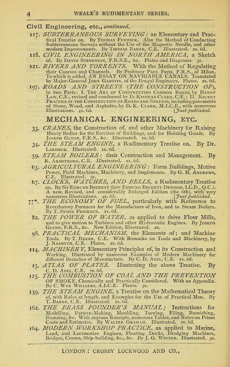 Civil Engineering, etc., continued. 117. SUBTERRANEOUS SURVEYING; an Elementary and Prac- tical Treatise on. By Thomas Fenwick. Also the Method of Conducting^ Subterraneous Surveys without the Use of the Magnetic Needle, and other modern Improvements. By Thomas Baker, C.E. Illustrated. 2s. 6d. 118. CIVIL ENGINEERING IN NORTH AMERICA, a Sketch of. By David Stevenson, F.R.S.E., &c. Plates and Diagrams. 3s. 121. RIVERS AND TORRENTS. With the Method of Regulating their Courses and Channels. By Professor Paul Frisi, F.R.S., of Milan. Towhichisadded, AN ESSAY ON NAVIGABLE CANALS. Translated by Major-General John Garstin, of the Bengal Engineers. Plates. 2s. 6d. 197. ROADS AND STREETS {THE CONSTRUCTION OF), in two Parts : I. The Art of Constructing Common Roads, by Henry Law, C.E., revised and condensed by D. Kinnear Clark, C.E.; II. Recent Practice in the Construction of Roads and Streets, including pavements of Stone, Wood, and Asphalte, by D. K. Clark, M.I.C.E., with numerous Illustrations. 4s. 6d. {Jiisipitblished. MECHANICAL ENGINEERING, ETC. 33. CRANES, the Construction of, and other INIachinery for Raising Heavy Bodies for the Erection of Buildings, and for Hoisting Goods. Bj' Joseph Glynn, F.R.S., &c. Illustrated, is. 6d. 34. THE STEAM ENGINE, a Rudimentary Treatise on. By Dr. Lardnsr. Illustrated, is. 6d. 59. STEAM BOILERS: their Construction and Management. By R. Armstrong, C.E. Illustrated, is. 6d. 63. AGRICULTURAL ENGINEERING: Farm Buildings, Motive Power, Field Machines, Machinery, and Implements. By G. H. Andrews, C.E. Illustrated. 3s. 67. CLOCKS, WATCHES, AND BELLS, a Rudimentary Treatise on. By Sir Edmund Beckett (late Edmund Beckett Denison, LL.D., Q.C). A new, Revised, and considerably Enlarged Edition (the 6th), with very numerous Illustrations. 4s. 6d. \_Jzistpublished. 77*. THE ECONOMY OF FUEL, particularly with Reference to Reverbatory Furnaces for the Manufacture of Iron, and to Steam Boilers. By T. Symes Prideaux. is. 6d. 82. THE POWER OF WATER, as applied to drive Flour Mills^ and to give motion to Turbines and other Hydrostatic Engines. By Joseph Glynn, F.R.S., &c. New Edition, Illustrated. 2s. 98. PRACTICAL MECHANISM, the Elements of; and Machine Tools. By T. Baker, C.E. With Remarks on Tools and Machinery, by J. Nasmyth, C.E. Plates. 2s. 6d. 114. J/.^ 6'iy/7V]£'i? y, Elementary Principles of, in its Construction and Working. Illustrated by numerous Examples of Modern Machinery for different Branches of Manufacture. By C. D. Abel, C.E. is. 6d. 15. ATLAS OF PLATES. Illustrating the above Treatise. By C. D. Abel, C.E. 7s. 6d. 125. THE COMBUSTION OF COAL AND THE PREVENTION OF SjMOKE, Chemically and Practically Considered. With an Appendix.. By C. Wye Williams, A.I.C.E. Plates. 3s. 139. THE STEAM ENGINE, a Treatise on the Mathematical Theory of, with Rules at length, and Examples for the Use of Practical Men. By T. Baker. C.E. Illustrated, is. 6d. 162. THE BRASS FOUNDER'S MANUAL; Instructions for Modelling, Pattern-Making, Moulding, Turning, Filing, Burnishing,. Bronzing, &c. With copious Receipts, numerous Tables, and Notes on Prime Costs and Estimates. By Walter Graham. Illustrated. 2s. 6d. 164. MODERN WORKSHOP PRACTICE, as appHed to Marine,, Land, and Locomotive Engines, Floating Docks, Dredging Machines, Bridges, Cranes, Ship-building, &c., &c. By J. G. Winton. Illustrated. 3s.