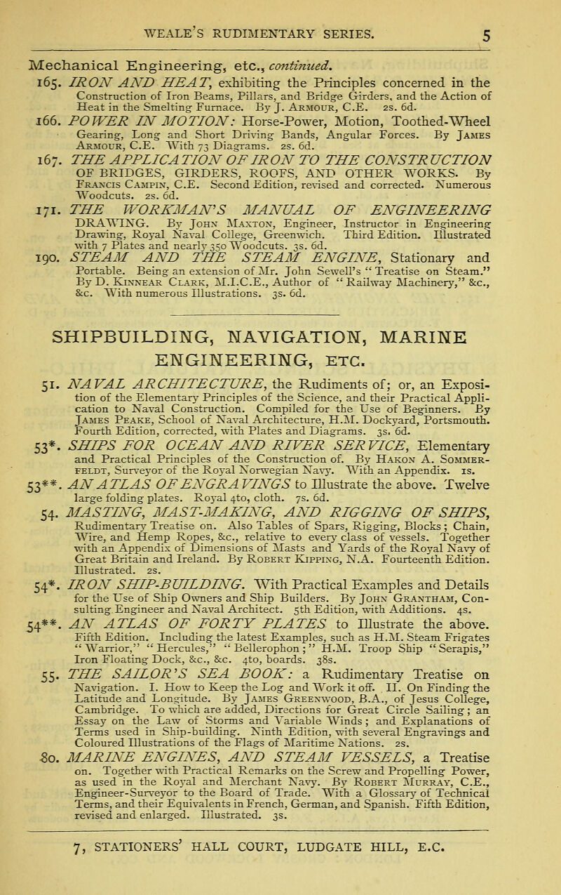 Mechanical Kngineering, etc., cmitiniced, 165. IRON AND HEAT, exhibiting the Principles concerned in the Construction of Iron Beams, Pillars, and Bridge Girders, and the Action of Heat in the Smelting Furnace. By J. Armour, C.E. 2s. 6d. 166. POWER IN MOTION: Horse-Power, Motion, Toothed-Wheel Gearing, Long and Short Driving Bands, Angular Forces. By James Armour, C.E. With 73 Diagrams. 2s. 6d. 167. THE APPIICA TION OF IRON TO THE CONSTR UCTION OF BRIDGES, GIRDERS, ROOFS, K^Y> OTHER WORKS. By Francis Campin, C.E. Second Edition, re\ased and corrected. Numerous Woodcuts. 2s. 6d. 171. THE WORKMAN'S MANUAL OF ENGINEERING DRA'WTNG. By John ^Iaxton, Engineer, Instructor in Engineering Drawing, Royal Naval College, Greenwich. Third Edition. Illustrated with 7 Plates and nearlj'350 Woodcuts. 3s. 6d. 190. STEAM AND THE STEAM ENGINE, Stationary and Portable. Being an extension of ilr. John Sewell's  Treatise on Steam. By D. KiNNEAR Clark, M.I.C.E., Author of  Railway Machinery, &c., &c. With numerous Illustrations. 3s. 6d. SHIPBUILDING, NAVIGATIOM, MARINE ENGINEERING, ETC. 51. NAVAL ARCHITECTURE, the Rudiments of; or, an Exposi- tion of the Elementary Principles of the Science, and their Practical Appli- cation to Naval Construction. Compiled for the Use of Beginners. By James Peake, School of Naval Architecture, H.M. Dockyard, Portsmouth. Fourth Edition, corrected, with Plates and Diagrams. 3s, 6d- 53*. SHIPS FOR OCEAN AND RIVER SER VICE, Elementary and Practical Principles of the Construction of. By Hakon A. Sommer- FELDT, Surveyor of the Royal Norwegian Nav^'. With an Appendix, is. 53**. AN ATLAS OFENGRA VINGS to Illustrate the above. Twelve large folding plates. Royal 4to, cloth. 7s. 6d. 54. MASTING, MAST-MAKING, AND RIGGING OF SHIPS, Rudimentary^ Treatise on. Also Tables of Spars, Rigging, Blocks ; Chain, Wire, and Hemp Ropes, &c., relative to every class of vessels. Together with an Appendix of Dimensions of INIasts and Yards of the Royal Navy of Great Britain and Ireland. By Robert Kipping, N.A. Fourteenth Edition. Illustrated. 2s. 54*. IRON SHIP-BUILDING. With Practical Examples and Details for the Use of Ship Owners and Ship Builders. By Jqhx Grantham, Con- sulting Engineer and Naval Architect. 5th Edition, with Additions. 4s. 54**. AN ATLAS OF FORTY PLATES to lUustrate the above. Fifth Edition. Including the latest Examples, such as H.M. Steam Frigates Warrior, Hercules,  Bellerophon ;  H.M. Troop Ship  Serapis, Iron Floating Dock, &c., &c. 4to, boards. 38s. 55. THE SAILOR'S SEA BOOK: a Rudimentary Treatise on Navigation. I. How to Keep the Log and Work it off. II. On Finding the Latitude and Longitude. By James Greenwood, B.A., of Jesus College, Cambridge. To which are added, Directions for Great Circle Sailing ; an Essay on the Law of Storms and Variable Winds ; and Explanations of Terms used in Ship-building. Ninth Edition, with several Engravings and Coloured Illustrations of the Flags of Maritime Nations. 2s. 5o. MARINE ENGINES, AND STEAM VESSELS, a Treatise on. Together with Practical Remarks on the Screw and Propelling Power, as used in the Ro3'al and [Merchant Navy. By Robert JMurray, C.E., Engineer-Surveyor to the Board of Trade. With a Glossary of Technical Terms, and their Equivalents in French, German, and Spanish. Fifth Edition, revised and enlarged. Illustrated. 3s.