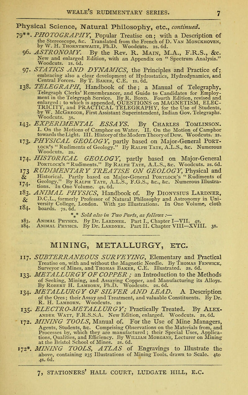 Physical Science, Natural Philosophy, etc., continued. 'J^'^^. PHOTOGRAPHY, Popular Treatise on; with a Description of the Stereoscope, &c. Translated from the French of D. Van Monckhoven, by W. H. Thornthwaite, Ph.D. Woodcuts, is. 6d. 96. ASTRONOMY. By the Rev. R. Main, M.A., F.R.S., &c. New and enlarged Edition, with an Appendix on  Spectrum Analysis. Woodcuts. IS. 6d. 97. STATICS AND DYNAMICS, the Prmciples and Practice of; embracing also a clear development of H5'drostatics, Hydrodynamics, and Central Forces. By T. Baker, C.E. is. 6d. 138. TELEGRAPH, Handbook of the; a Manual of Telegraphy, Telegraph Clerks' Remembrancer, and Guide to Candidates for Employ- ment in the Telegraph Service. By R. Bond. Fourth Edition, revised and enlarged : to which is appended, QUESTIONS on MAGNETISM, ELEC- TRICITY, and PRACTICAL TELEGRAPHY, for the Use of Students, by W. jNIcGregor, First Assistant Superintendent, Indian Gov. Telegraphs. Woodcuts. 3s. 143. EXPERIMENTAL ESSAYS. By Charles Tomlinson. I. On the ]\Iotions of Camphor on Water. II. On the Motion of Camphor towards the Light. III. History of the Modem Theory of Dew. Woodcuts, is. 173. PHYSICAL GEOLOGY, partly based on Major-General Port- lock's  Rudiments of Geology. By Ralph Tate, A.L.S., &c. Numerous Woodcuts. 2S. 174. HISTORICAL GEOLOGY, partly based on Major-General Portlock's Rudiments. By Ralph Tate, A.L.S., &c. Woodcuts. 2s. 6d. 173 RUDIMENTARY TREATISE ON GEOLOGY, Physical and & Historical. Partly based on Major-General Portlock's  Rudiments of J-. Geology. By Ralph Tate, A.L.S., F.G.S., &c., &c. Numerous Illustra- '■t* tions. In One Volume. 4s. 6d. 183. ANIMAL PHYSICS, Handbook of. By Dionysius Lardner, ^ D.C.L., formerly Professor of Natural Philosophy and Astronomy in Uni- versity College, London. With 520 Illustrations. In One Volume, cloth I04. boards. 7s. 6d. *jf* Sold also in Two Parts, as follows :— 183. Animal Physics. By Dr. Lardner, Part I., Chapter I—VII. 4s. 184. Animal Physics. By Dr. Lardner. Part II. Chapter VIII—XVIII. 3s. MINING, METALLURGY, ETC. 117. SUBTERRANEOUS SURVEYING, Elementary and Practical Treatise on, with and without the Magnetic Needle. By Thomas Fenwick, Surveyor of Mines, and Thomas Baker, C.E. Illustrated. 2s. 6d. 133. METALLURGY OF COPPER ; an Introduction to the Methods of Seeking, Mining, and Assaying Copper, and Manufacturing its Alloys. By Robert H. Lamborn, Ph.D. Woodcuts. 2s. 6d. 134. METALLURGY OF SILVER AND LEAD. A Description of the Ores; their Assay and Treatment, and valuable Constituents. By Dr. R. H. Lamborn. Woodcuts. 2s 135. ELECTRO-METALLURGY; Practically Treated. By Alex- ander Watt, F.R.S.S.A. New Edition, enlarged. Woodcuts. 2s. 6d. 172. MINING TOOLS, Manual of. For the Use of Mine Managers, Agents, Students, &c. Comprising Observations on the Materials from, and Processes by, which they are manufactured ; their Special Uses, Applica- tions, Qualities, and Efficiency. By William Morgans, Lecturer on Mining at the Bristol School of Mines. 2s. 6d. 172* MINING TOOLS, ATLAS of Engravings to lUustrate the above, containing 235 Illustrations of Mining Tools, drawn to Scale. 4to 4s. 6d.