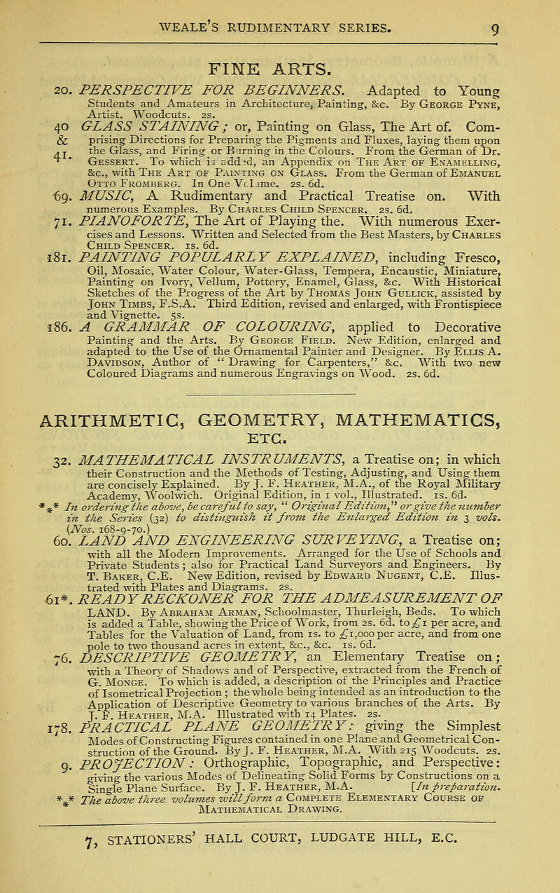 FINE ARTS. 20. PERSPECTIVE FOR BEGINNERS. Adapted to Young Students and Amateurs in Architecture, Painting, &c. By George Pyne, Artist. Woodcuts. 2S. 40 GLASS STAINING ; or, Painting on Glass, The Art of. Com- & prising Directions for Preparing the Pigments and Fluxes, la5dng them upon ^j the Glass, and Firing or Burning in the Colours. From the German of Dr, ^ ' Gessert. To which is add;d, an Appendix on The Art of Enamelling, &c., with The Art of Painting on Glass. From the German of Emanuel Otto Frojiberg. In One VcLime. 2s. 6d. €9. MUSIC, A Rudimentary and Practical Treatise on. With numerous Examples. By Charles Child Spencer, 2s. 6d. 71. PIANOFORTE, The Art of Playing the. With numerous Exer- cises and Lessons. Written and Selected from the Best Masters, by Charles Child Spencer, is. 6d. J81. PAINTING POPULARLY EXPLAINED, including Fresco, Oil, Mosaic, Water Colour, Water-Glass, Tempera, Encaustic, Miniature, Painting on Ivor^', Vellum, Pottery, Enamel, Glass, &c. With Historical Sketches of the Progress of the Art by Thomas John Gullick, assisted by John Times, F.S.A. Third Edition, revised and enlarged, with Frontispiece and Vignette. 5s. 186. A GRAMMAR OF COLOURING, apphed to Decorative Painting and the Arts. By George Field. New Edition, enlarged and adapted to the Use of the Ornamental Painter and Designer. By Ellis A. Davidson, Author of  Drawing for Carpenters, &c. With two new Coloured Diagrams and numerous Engravings on W^ood. 2s. 6d. ARITHMETIC, GEOMETRY, MATHEMATICS, ETC. 32. MATHEMATICAL INSTRUMENTS, a Treatise on; in which their Construction and the Methods of Testing, Adjusting, and Using them are concisely Explained. By J. F. Heather, M.A., of the Royal Military Academy, Woolwich. Original Edition, in i vol.. Illustrated, is. 6d. *** In ordering the above, be careful to say,  O^'iginal Edition,^^ or give the nutnber in the Series (32) to distinguish it from the Enlarged Edition in 3 vols. (Nos. 168-9-70.) 60. LAND AND ENGINEERING SURVEYING, a Treatise on; with all the Modem Improvements. Arranged for the Use of Schools and Private Students ; also for Practical Land Sur\'ej'ors and Engineers. By T. Baker, C.E. New Edition, revised by Edward Nugent, C.E. Illus- trated with Plates and Diagrams. 2s. ■^1^. READY RECKONER FOR THE ADMEASUREMENT OF LAND. By Abraham Arman, Schoolmaster, Thurleigh, Beds. To which is added a Table, showing the Price of Work, from 2s. 6d. tO;^i per acre, and Tables for the Valuation of Land, from is. to ;^i,ooo per acre, and from one pole to two thousand acres in extent, &c., &c. is. 6d. 76. DESCRIPTIVE GEOMETRY, an Elementary Treatise on; with a Theory of Shadows and of Perspective, extracted from the French of G. Monge. To which is added, a description of the Principles and Practice^ of Isometrical Projection ; the whole being intended as an introduction to the Application of Descriptive Geometry to various branches of the Arts. By J. F Heather, M.A. Illustrated with 14 Plates. 2s. 178. PRACTICAL PLANE GEOMETRY: giving the Simplest Modes of Constructing Figures contained in one Plane and Geometrical Con- struction of the Ground. By J. F. Heather, M.A. With 215 Woodcuts. 2s. 9. PROJECTION: Orthographic, Topographic, and Perspective: o-iving the various Modes of Delineating Solid Forms by Constructions on a Single Plane Surface. By J. F. Heather, ]\I.A. [//« preparation. *** The above three vohimes -willfoi'm a Complete Elementary Course of jMathematical Drawing.