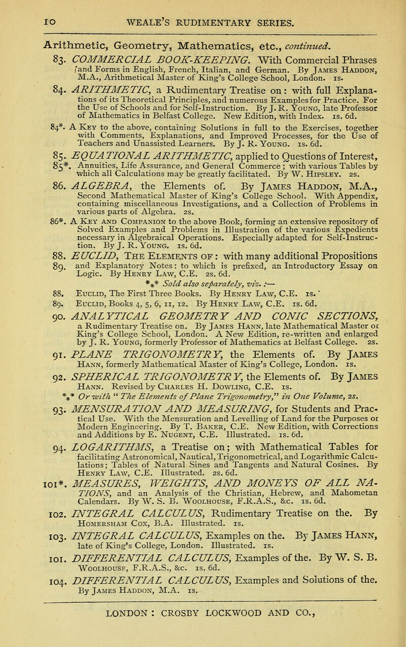 Arithmetic, Geometry, Mathematics, etc., contimied. %l. COMMERCIAL BOOK-KEEPING. With Commercial Phrases f'and Forms in English, French, Italian, and German. By James Haddon, M.A., Arithmetical Master of King's College School, London, is. 84. ARITHMETIC, a Rudimentary Treatise on: with full Explana- tions of its Theoretical Principles, and numerous Examples for Practice. For the Use of Schools and for Self-Instruction. By J. R. Young, late Professor of Mathematics in Belfast College. New Edition, with Index, is. 6d. 84*. A Key to the above, containing Solutions in full to the Exercises, together with Comments, Explanations, and Improved Processes, for the Use of Teachers and Unassisted Learners. By J. R. Young, is. 6d. 85. EQUATIONAL ARITHMETIC, appHed to Questions of Interest, 85*. Annuities, Life Assurance, and General Commerce ; with various Tables by which all Calculations may be greatly facilitated. By W. Hipsley. 2S. 86. ALGEBRA, the Elements of. By James Haddon, M.A., Second Mathematical Master of King's College School. With Appendix, containing miscellaneous Investigations, and a Collection of Problems in various parts of Algebra. 2s. 86*. A Key and Companion to the above Book, forming an extensive repository of Solved Examples and Problems in Illustration of the various Expedients necessary in Algebraical Operations. Especially adapted for Self-Instruc- tion. By J. R. Young, is. 6d. 88. EUCLID, The Elements of : with many additional Propositions go. and Explanatory Notes: to which is prefixed, an Introductory Essay on Logic. By Henry Law, C.E. 2s. 6d, *5|t* Sold also separately, viz. :— 88. Euclid, The First Three Books. By Henry Law, C.E. is. ' 89. Euclid, Books 4, 5, 6, II, 12. By Henry Law, C.E. is. 6d. 90. ANALYTICAL GEOMETRY AND CONIC SECTIONS, a Rudimentary Treatise on. By James Hann, late Mathematical Master or King's College School, London. A New Edition, re-written and enlarged by J. R. Young, formerly Professor of Mathematics at Belfast College. 2s. 91. PLANE TRIGONOMETRY, the Elements of. By James Hann, formerly Mathematical Master of King's College, London, is. 92. SPHERICAL TRIGONOMETRY, the Elements of. By James Hann. Revised by Charles H. Dowling, C.E. is. *** Or With  The Elements of Plane Trigonometry, in One Volume, 7.s. 93. MENSURATION AND MEASURING, for Students and Prac- tical Use. With the Mensuration and Levelling of Land for the Purposes or Modern Engineering. By T. Baker, C.E. New Edition, with Corrections and Additions by E. Nugent, C.E. Illustrated, is. 6d. 94. LOGARITHMS, a Treatise on; with Mathematical Tables for facilitating Astronomical, Nautical, Trigonometrical, and Logarithmic Calcu- lations ; Tables of Natural Sines and Tangents and Natural Cosines. By Henry Law, Q,.¥.. Illustrated. 2s. 6d. loi*. MEASURES, WEIGHTS, AND MONEYS OF ALL NA- TIONS, and an Analysis of the Christian, Hebrew, and Mahometan Calendars. By W. S. B. Woolhouse, F.R.A.S., &c. is. 6d. 102. INTEGRAL CALCULUS, Rudimentary Treatise on the. By Homersham Cox, B.A. Illustrated, is. 103. INTEGRAL CALCULUS, Examples on the. By James Hann, late of King's College, London. Illustrated, is. loi. DIFFERENTIAL CALCULUS, Examples of the. By W. S. B. Woolhouse, F.R.A.S., &c. is. 6d. 104. DIFFERENTIAL CALCULUS, Examples and Solutions of the. By James Haddon, M.A. is.