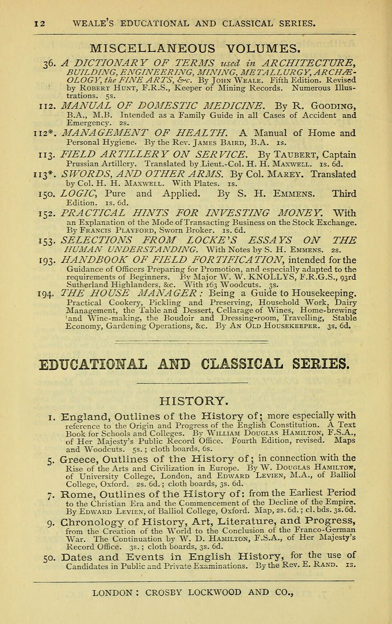MISCELLANEOUS VOLUMES. 36. A DICTIONARY OF TERMS used in ARCHITECTURE, BUILDING, ENGINEERING, MINING, METALLURGY, ARCHE- OLOGY, the FINE ARTS, &-c. By John Weale. Fifth Edition. Revised by Robert Hunt, F.R.S., Keeper of Mining Records. Numerous Illus- trations. 53. 112. MANUAL OF DOMESTIC MEDICINE. By R. Gooding, B.A., M.B. Intended as a Family Guide in all Cases of Accident and Emergency. 2s. 112*. MANAGEMENT OF HEALTH. A Manual of Home and Personal Hygiene. By the Rev. James Baird, B.A. is. 113. FIELD ARTILLERY ON SERVICE. By Taubert, Captain Prussian Artiller}'. Translated by.Lieut.-Col. H. H. Maxwell, is. 6d. 113*. SWORDS, AND OTHER ARMS. By Col. Marey. Translated by Col. H. H. Maxwell. With Plates, is. 150. LOGIC, Pure and Applied. By S. H. Emmens. Third Edition, is. 6d. 152. PRACTICAL HINTS FOR INVESTING MONEY. With an Explanation of the Mode of Transacting Business on the Stock Exchange. By Francis Playford, Sworn Broker, is. 6d. 153. SELECTIONS FROM LOCKE'S ESSAYS ON THE HUMAN UNDERSTANDING. With Notes by S. H. Emmens. 2s. 193. HANDBOOK OF FIELD FORTIFICATION, intended for the Guidance of Officers Preparing for Promotion, and especially adapted to the requirements of Beginners. By ]Major W. W. KNOLLYS, F.R.G.S., 93rd Sutherland Hiarhlanders, &c. With 163 Woodcuts. 3s. 194. THE HOUSE MANAGER: Being a Guide to Housekeeping. Practical Cookery, Pickling and Preserving, Household Work, Dairy Management, the Table and Dessert, Cellarage of AVines, Home-brewing 'and Wine-making, the Boudoir and Dressing-room, Travelling, Stable Economj-, Gardening Operations, &c. By An Old Housekeeper. 3s. 6d. EDUCATIONAL AHD CLASSICAL SERIES. HISTORY. I. England, Outlines of the History of; more especially with reference to the Origin and Progress of the English Constitution. A Text Book for Schools and Colleges. Bv William Douglas Hamilton, F.S.A., of Her INIajesty's Public Record Office. Fourth Edition, revised. Maps and Woodcuts. 5s. ; cloth boards, 6s. 5. Greece, Outlines of the History of; in connection with the Rise of the Arts and Civilization in Europe. By W. Douglas Hamiltow, of University College, London, and Edward Levien, M.A., of Balliol College, Oxford. 2S. 6d.; cloth boards, 3s. 6d. 7. Rome, Outlines of the History of: from the Earliest Period to the Christian Era and the Commencement of the Decline of the Empire. By Edward Levien, of Balliol College, Oxford. Map, 2s. 6d.; cl. bds. 3s.6d. 9. Chronology of History, Art, Literature, and Progress, from the Creation of the World to the Conclusion of the Franco-German War. The Continuation by W. D. Hamilton, F.S.A., of Her Majesty's Record Office. 3s. ; cloth boards, 3s. 6&.. 50. Dates and Events in English History, for the use of Candidates in Public and Private Examinations. By the Rev. E. Rand. is.