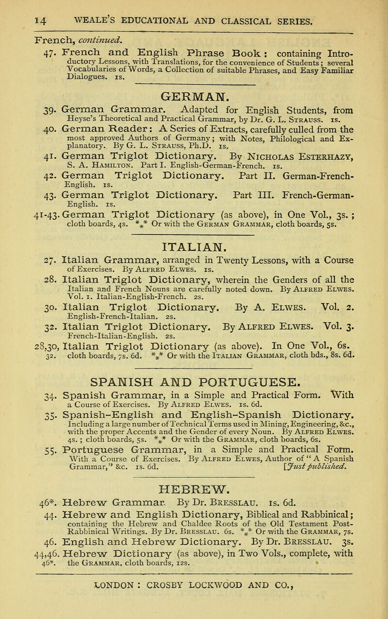 French, continued. 47. French and English Phrase Book: containing Intro- ductory Lessons, with Translations, for the convenience of Students; several Vocabularies of Words, a Collection of suitable Phrases, and Easy Familiar Dialogues, is. GERMAN. 39. German Grammar. Adapted for English Students, from Heyse's Theoretical and Practical Grammar, by Dr. G. L. Strauss, is. 40. German Reader: A Series of Extracts, carefully culled from the most approved Authors of Germany; with Notes, Philological and Ex- planatory. By G. L. Strauss, Ph.D. is. 41. German Triglot Dictionary. By Nicholas Esterhazy, S. A. Hamilton. Part I. English-German-French, is. 42. German Triglot Dictionary. Part II. German-French- English. IS. 43. German Triglot Dictionary. Part III. French-German- English. IS. 41-43. German Triglot Dictionary (as above), in One Vol., 3s. ; cloth boards, 4s. *^* Or with the German Grammar, cloth boards, 53. ITALIAN. 27. Italian Grammar, arranged in Twenty Lessons, with a Course of Exercises. By Alfred Elwes. is. 28. Italian Triglot Dictionary, wherein the Genders of all the Italian and French Nouns are carefully noted down. By Alfred Elwes. Vol. I. Italian-English-French. 2s. 30. Italian Triglot Dictionary. By A. Elwes. Vol. 2. English-French-Italian. 2S. 32. Italian Triglot Dictionary. By Alfred Elwes. Vol. 3. French-Italian-English. 2S. j8,30, Italian Triglot Dictionary (as above). In One Vol., 6s. 32. cloth boards, 7s. 6d. *** Or with the Italian Grammar, cloth bds., 8s. 6d. SPANISH AND PORTUGUESE. 34. Spanish Grammar, in a Simple and Practical Form. With a Course of Exercises. By Alfred Elwes. is. 6d. 35. Spanish-English and English-Spanish Dictionary. Including a large number of Technical Terms used in Mining, Engineering, &c., with the proper Accents and the Gender of every Noun. By Alfred Elwes. 4s. ; cloth boards, 5s. *^ Or with the Grammar, cloth boards, 6s. 55. Portuguese Grammar, in a Simple and Practical Form. With a Course of Exercises. By Alfred Elwes, Author of  A Spanish Grammar, &c. is. 6d. \_Justpuhlished. HEBRE^W. 46*. Hebre^sar Grammar. By Dr. Bresslau. is. 6d. 44. Hebre^w and English Dictionary, Biblical and Rabbinical; containing the Hebrew and Chaldee Roots of the Old Testament Post- Rabbinical Writings. By Dr. Bresslau. 6s. \* Or with the Grammar, 7s. 46. English and Hebre^w Dictionary. By Dr. Bresslau. 3s. 44,46. Hebre^w Dictionary (as above), in Two Vols., complete, with 46^. the Grammar, cloth boards, 12s.