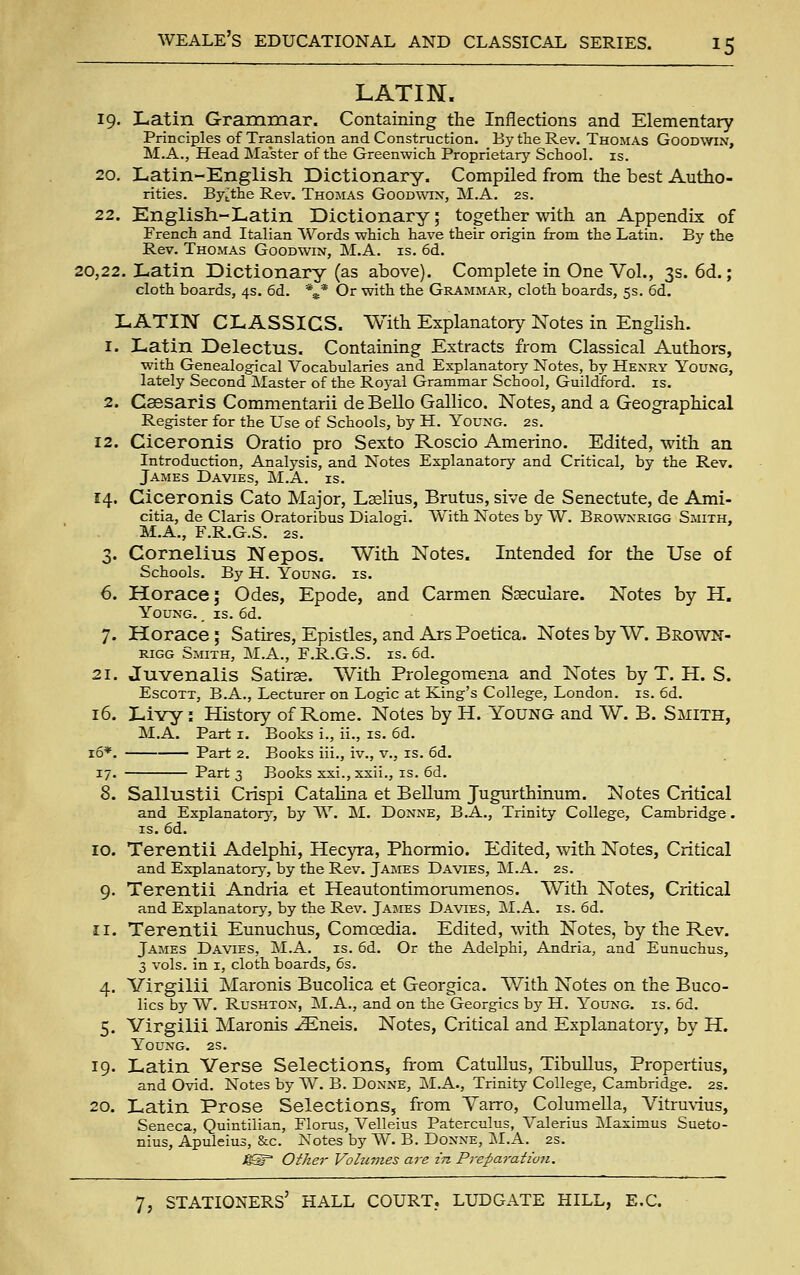 LATIN. 19. Latin Grammar. Containing the Inflections and Elementary Principles of Translation and Construction. By the Rev. Thomas Goodwin, M.A., Head Master of the Greenwich Proprietary School, is. 20. Latin-English Dictionary. Compiled from the best Autho- rities. Bytthe Rev. Thomas Goodwin, M.A. 2s. 22. English-Latin Dictionary; together with an Appendix of French and Italian 'W^'ords which have their origin from the Latin. By the Rev. Thomas Goodwin, M.A. is. 6d. 20,22. Latin Dictionary (as above). Complete in One Vol., 3s. 6d.; cloth boards, 4s. 6d. %* Or with the Grammar, cloth boards, 5s. 6d. LATIN CLASSICS. With Explanatory Notes in English. 1. Latin Delectus. Containing Extracts from Classical Authors, with Genealogical Vocabularies and Explanatory Notes, by Henry Young, lately Second Master of the Roj'al Grammar School, Guildford, is. 2. Caesaris Commentarii de Bello Gallico. Notes, and a Geographical Register for the Use of Schools, by H. Young. 2s. 12. Ciceronis Oratio pro Sexto Roscio Amerino. Edited, with an Introduction, Analysis, and Notes Explanatory and Critical, by the Rev. James Davies, M.A. is. 14. Ciceronis Cato Major, Laelius, Brutus, sive de Senectute, de Ami- citia, de Claris Oratoribus Dialogi. With Notes by W. Brownrigg Smith, M.A., F.R.G.S. 2s. 3. Cornelius Nepos. With Notes. Intended for the Use of Schools. By H. Young, is. 6. Horace; Odes, Epode, and Carmen Saeculare. Notes by H. Young. , is. 6d. 7. Horace; Satires, Epistles, and Ars Poetica. Notes by W. Brown- rigg Smith, M.A., F.R.G.S. is. 6d. 21. Juvenalis Satiras. With Prolegomena and Notes by T. H. S. EscOTT, B.A., Lecturer on Logic at King's College, London, is. 6d. 16. Livy: History of Rome. Notes by H. Young and W. B. Smith, M.A. Part i. Books i., ii., is. 6d. 16*. Part 2. Books iii., iv., v., is. 6d. 17. Part 3 Books xxi., xxii., is. 6d. 8. Sallustii Crispi Catahna et Bellum Jugurthinum. Notes Critical and Explanatory, by W. M. Donne, B.A., Trinity College, Cambridge. IS. 6d. 10. Terentii Adelphi, Hecyra, Phormio. Edited, with Notes, Critical and Explanatory, by the Rev. James Davies, M.A. 2s. 9. Terentii Andria et Heautontimorumenos. With Notes, Critical and Explanatory, by the Rev. Jajies Davies, J\I.A, is. 6d. 11. Terentii Eunuchus, Comoedia. Edited, with Notes, by the Rev. James Davies, jSI.A. is. 6d. Or the Adelphi, Andria, and Eunuchus, 3 vols, in I, cloth boards, 6s. 4. Virgilii Maronis Bucolica et Georgica. With Notes on the Buco- lics by W. Rushton, M.A., and on the Georgics by H. Young, is. 6d. 5. Virgilii Maronis -i3Eneis. Notes, Critical and Explanatory, by H. Young. 2s. 19. Latin Verse Selections, from Catullus, Tibullus, Propertius, and Ovid. Notes by W. B. Donne, j\I.A., Trinity College, Cambridge. 2s. 20. Latin Prose Selections, from Yarro, Columella, Vitru\'ius, Seneca, Quintilian, Fionas, Velleius Paterculus, Valerius jMaximus Sueto- nius, Apuleius, &c. Notes by W. B. Donne, M.A. 2s. MS Other Volumes are in Preparation,