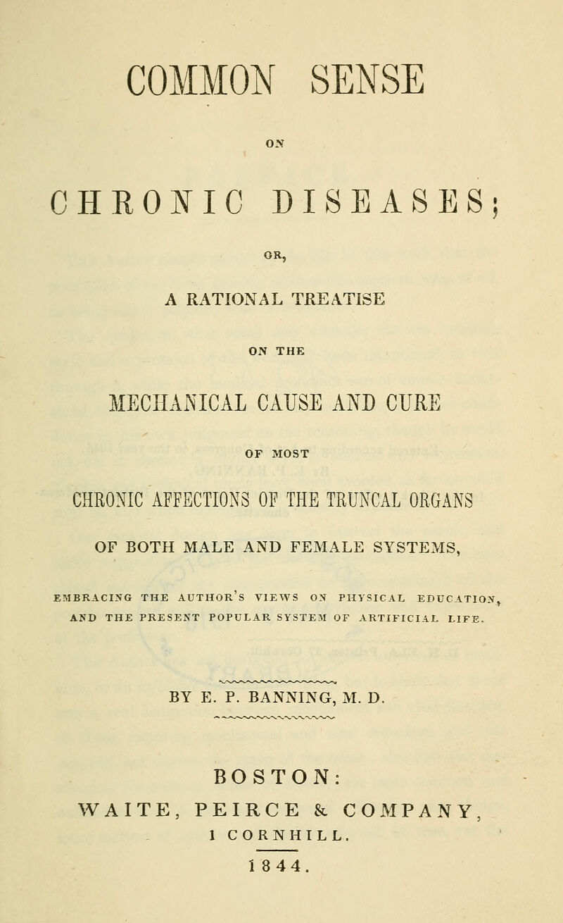 COMMON SENSE ON CHROKIC DISEASES; OR, A RATIONAL TREATISE ON THE MECHAiMCAL CAUSE AND CURE OF MOST CHRONIC AFFECTIONS OF THE TRUNCAL ORGANS OF BOTH MALE AND FEMALE SYSTEMS, EMBRACING THE AUTHOR S VIEWS ON PHYSICAL EDUCATION, AND THE PRESENT POPULAR SYSTEM OF ARTIFICIAL LIFE- BY E. P. BANNING, M. D. BOSTON: WAITE, PEIRCE & COMPANY 1 CORNHILL.