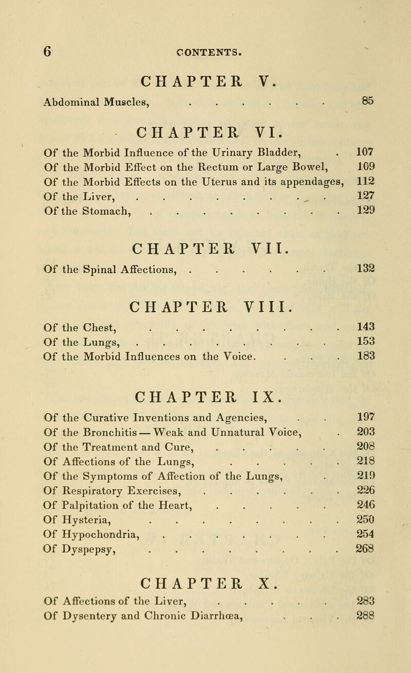 CHAPTER V. Abdominal Muscles, ...... 85 CHAPTER VI. Of the Morbid Influence of the Urinary Bladder, . 107 Of the Morbid Effect on the Rectum or Large Bowel, 109 Of the Morbid Effects on the Uterus and its appendages, 112 Of the Liver, , . 127 Of the Stomach, 129 CHAPTER VII. Of the Spinal Affections, ...... 132 CHAPTER VIII. Of the Chest, . 143 Of the Lungs, 153 Of the Morbid Influences on the Voice. . . . 183 CHAPTER IX. Of the Curative Inventions and Agencies, . . 197 Of the Bronchitis — Weak and Unnatural Voice, . 203 Of the Treatment and Cure, 208 Of Affections of the Lungs, ..... 218 Of the Symptoms of Affection of the Lungs, . 219 Of Respiratory Exercises, ...... 226 Of Palpitation of the Heart, 246 Of Hysteria, ........ 250 Of Hypochondria, ....... 254 Of Dyspepsy, 268 CHAPTER X. Of Affections of the Liver, 283 Of Dysentery and Chronic Diarrhoea, . . . 288