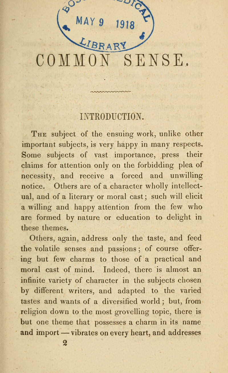 COMMON SENSE. INTRODUCTION. The subject of the ensuing work, unlike other important subjects, is very happy in many respects. Some subjects of vast importance, press their claims for attention only on the forbidding plea of necessity, and receive a forced and unwilling notice. Others are of a character wholly intellect- ual, and of a literary or moral cast; such will elicit a willing and happy attention from the few who are formed by nature or education to delight in these themes. Others, again, address only the taste, and feed the volatile senses and passions : of course offer- ing but few charms to those of a practical and moral cast of mind. Indeed, there is almost an infinite variety of character in the subjects chosen by different writers, and adapted to the varied tastes and wants of a diversified world; but, from religion down to the most grovelling topic, there is but one theme that possesses a charm in its name and import — vibrates on every heart, and addresses 2