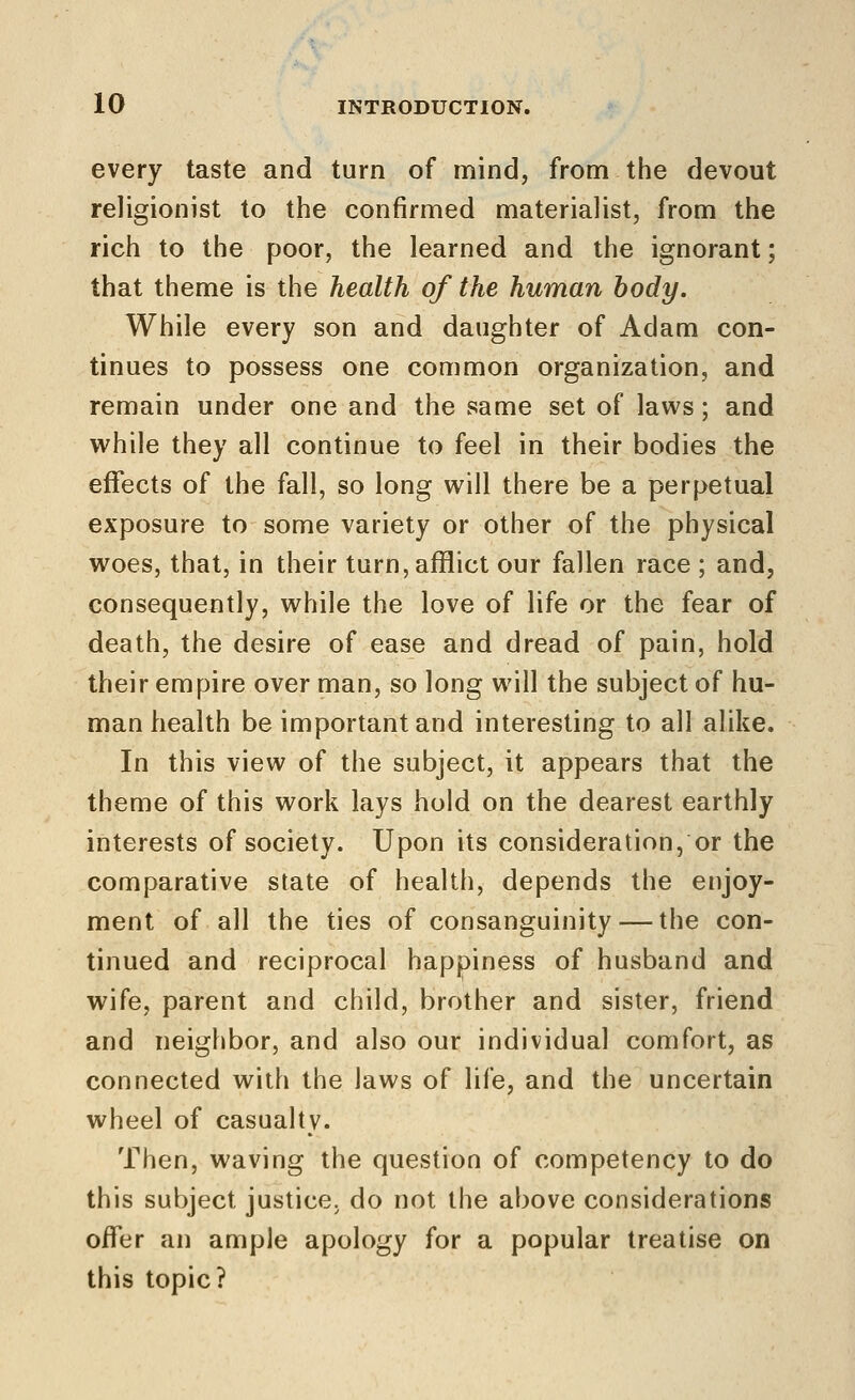 every taste and turn of mind, from the devout religionist to the confirmed materialist, from the rich to the poor, the learned and the ignorant; that theme is the health of the human body. While every son and daughter of Adam con- tinues to possess one common organization, and remain under one and the same set of laws; and while they all continue to feel in their bodies the effects of the fall, so long will there be a perpetual exposure to some variety or other of the physical woes, that, in their turn, afflict our fallen race ; and, consequently, while the love of life or the fear of death, the desire of ease and dread of pain, hold their empire over man, so long will the subject of hu- man health be important and interesting to all alike. In this view of the subject, it appears that the theme of this work lays hold on the dearest earthly interests of society. Upon its consideration, or the comparative state of health, depends the enjoy- ment of all the ties of consanguinity — the con- tinued and reciprocal happiness of husband and wife, parent and child, brother and sister, friend and neighbor, and also our individual comfort, as connected with the laws of life, and the uncertain wheel of casualty. Then, waving the question of competency to do this subject justice, do not the above considerations offer an ample apology for a popular treatise on this topic?