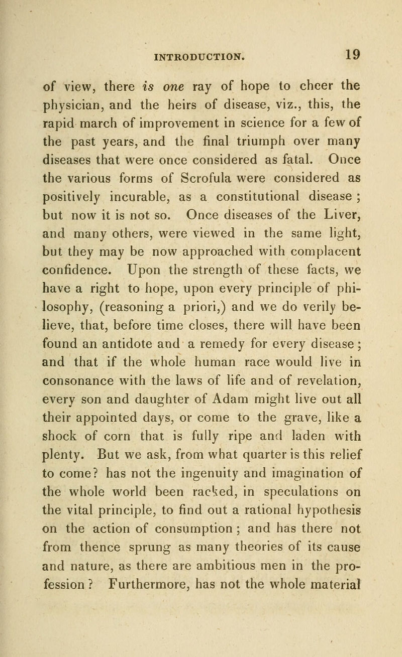 of view, there is one ray of hope to cheer the physician, and the heirs of disease, viz., this, the rapid march of improvement in science for a few of the past years, and the final triumph over many diseases that w^ere once considered as fatal. Once the various forms of Scrofula were considered as positively incurable, as a constitutional disease ; but now it is not so. Once diseases of the Liver, and many others, were viewed in the same light, but they may be now approached with complacent confidence. Upon the strength of these facts, we have a right to hope, upon every principle of phi- losophy, (reasoning a priori,) and we do verily be- lieve, that, before time closes, there will have been found an antidote and a remedy for every disease; and that if the whole human race would live in consonance with the laws of Hfe and of revelation, every son and daughter of Adam might live out all their appointed days, or come to the grave, like a shock of corn that is fully ripe and laden with plenty. But we ask, from what quarter is this relief to come? has not the ingenuity and imagination of the whole world been racked, in speculations on the vital principle, to find out a rational hypothesis on the action of consumption ; and has there not from thence sprung as many theories of its cause and nature, as there are ambitious men in the pro- fession ? Furthermore, has not the whole material