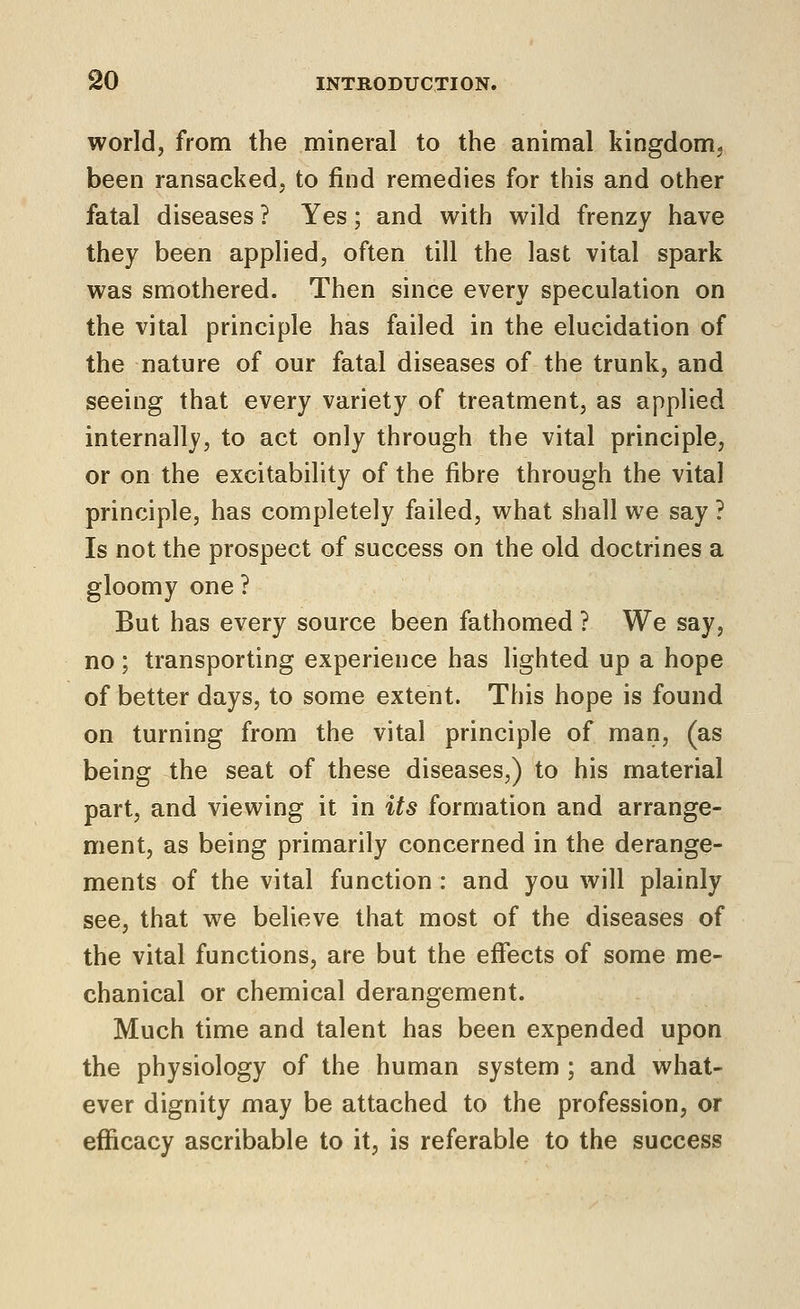 world, from the mineral to the animal kingdomj been ransacked, to find remedies for this and other fatal diseases ? Yes; and with wild frenzy have they been applied, often till the last vital spark was smothered. Then since every speculation on the vital principle has failed in the elucidation of the nature of our fatal diseases of the trunk, and seeing that every variety of treatment, as applied internally, to act only through the vital principle, or on the excitability of the fibre through the vital principle, has completely failed, what shall we say ? Is not the prospect of success on the old doctrines a gloomy one ? But has every source been fathomed ? We say, no; transporting experience has lighted up a hope of better days, to some extent. This hope is found on turning from the vital principle of man, (as being the seat of these diseases,) to his material part, and viewing it in its formation and arrange- ment, as being primarily concerned in the derange- ments of the vital function : and you will plainly see, that we believe that most of the diseases of the vital functions, are but the effects of some me- chanical or chemical derangement. Much time and talent has been expended upon the physiology of the human system ; and what- ever dignity may be attached to the profession, or efficacy ascribable to it, is referable to the success