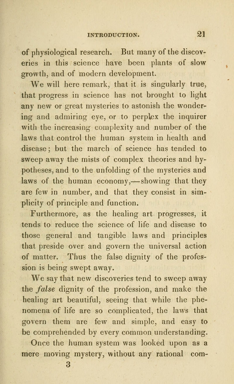 of physiological research. But many of the discov- eries in this science have been plants of slow growth, and of modern development. We will here remark, that it is singularly true, that progress in science has not brought to light any new or great mysteries to astonish the wonder- ing and admiring eye, or to perplex the inquirer with the increasing complexity and number of the laws that control the human system in health and disease; but the march of science has tended to sweep away the mists of complex theories and hy- potheses, and to the unfolding of the mysteries and laws of the human economy,— showing that they are few in number, and that they consist in sim- plicity of principle and function. Furthermore, as the healing art progresses, it tends to reduce the science of life and disease to those general and tangible laws and principles that preside over and govern the universal action of matter. Thus the false dignity of the profes- sion is being swept away. We say that new discoveries tend to sweep away the false dignity of the profession, and make the healing art beautiful, seeing that while the phe- nomena of life are so complicated, the laws that govern them are few and simple, and easy to be comprehended by every common understanding. Once the human system was looked upon as a mere moving mystery, without any rational com- 3