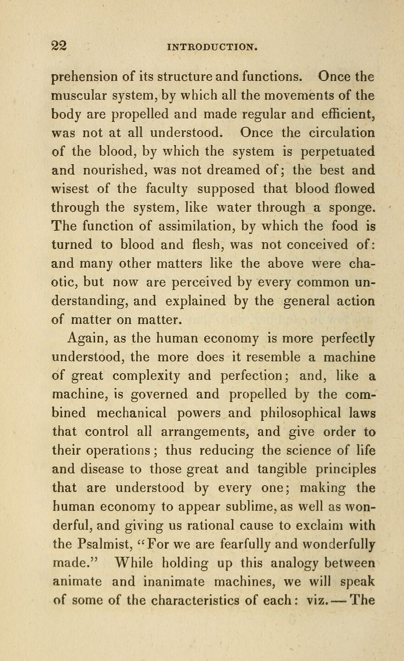 prehension of its structure and functions. Once the muscular system, by which all the movements of the body are propelled and made regular and efficient, was not at all understood. Once the circulation of the blood, by which the system is perpetuated and nourished, was not dreamed of; the best and wisest of the faculty supposed that blood flowed through the system, like water through a sponge. The function of assimilation, by which the food is turned to blood and flesh, was not conceived of: and many other matters like the above were cha- otic, but now are perceived by every common un- derstanding, and explained by the general action of matter on matter. Again, as the human economy is more perfectly understood, the more does it resemble a machine of great complexity and perfection; and, like a machine, is governed and propelled by the com- bined mechanical powers and philosophical laws that control all arrangements, and give order to their operations; thus reducing the science of life and disease to those great and tangible principles that are understood by every one; making the human economy to appear sublime, as well as won- derful, and giving us rational cause to exclaim with the Psalmist, For we are fearfully and wonderfully made. While holding up this analogy between animate and inanimate machines, we will speak of some of the characteristics of each: viz. — The