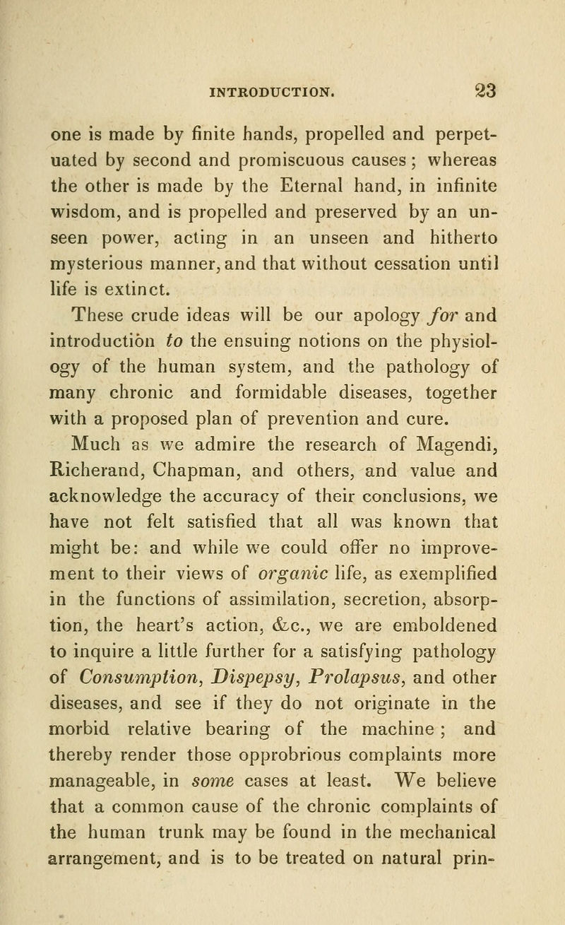 one is made by finite hands, propelled and perpet- uated by second and promiscuous causes; whereas the other is made by the Eternal hand, in infinite wisdom, and is propelled and preserved by an un- seen power, acting in an unseen and hitherto mysterious manner, and that without cessation until life is extinct. These crude ideas will be our apology for and introduction to the ensuing notions on the physiol- ogy of the human system, and the pathology of many chronic and formidable diseases, together with a proposed plan of prevention and cure. Much as we admire the research of Magendi, Richerand, Chapman, and others, and value and acknowledge the accuracy of their conclusions, we have not felt satisfied that all was known that might be: and while we could offer no improve- ment to their views of organic life, as exemphfied in the functions of assimilation, secretion, absorp- tion, the heart's action, &c., we are emboldened to inquire a little further for a satisfying pathology of Consumption, Dispepsy, Prolapsus, and other diseases, and see if they do not originate in the morbid relative bearing of the machine; and thereby render those opprobrious complaints more manageable, in some cases at least. We believe that a common cause of the chronic complaints of the human trunk may be found in the mechanical arrangement, and is to be treated on natural prin-