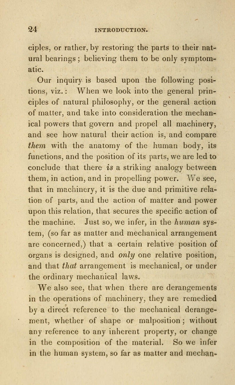 ciples, or rather, by restoring the parts to their nat- ural bearings; believing them to be only symptom- atic. Our inquiry is based upon the following posi- tions, viz.: When we look into the general prin- ciples of natural philosophy, or the general action of matter, and take into consideration the mechan- ical powers that govern and propel all machinery, and see how natural their action is, and compare them with the anatomy of the human body, its functions, and the position of its parts, we are led to conclude that there is a striking analogy between them, in action, and in propelling power. We see, that in machinery, it is the due and primitive rela- tion of parts, and the action of matter and power upon this relation, that secures the specific action of the machine. Just so, we infer, in the human sys- tem, (so far as matter and mechanical arrangement are concerned,) that a certain relative position of organs is designed, and only one relative position, and that that arrangement is mechanical, or under the ordinary mechanical laws. We also see, that when there are derangements in the operations of machinery, they are remedied by a direct reference to the mechanical derange- ment, whether of shape or malposition ; without any reference to any inherent property, or change in the composition of the material. So we infer in the human system, so far as matter and mechan-