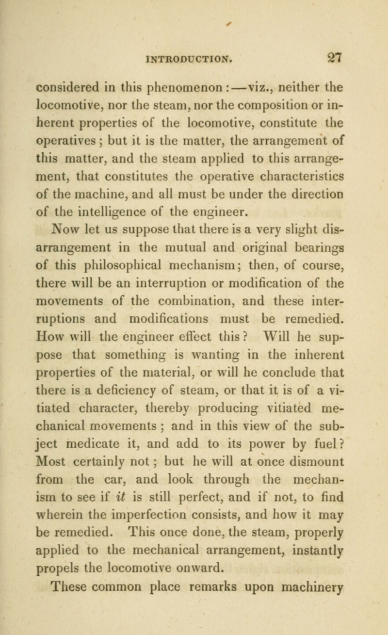 considered in this phenomenon :—viz., neither the locomotive, nor the steam, nor the composition or in- herent properties of the locomotive, constitute the operatives; but it is the matter, the arrangement of this matter, and the steam applied to this arrange- ment, that constitutes the operative characteristics of the machine, and all must be under the direction of the intelligence of the engineer. Now let us suppose that there is a very sHght dis- arrangement in the mutual and original bearings of this philosophical mechanism; then, of course, there will be an interruption or modification of the movements of the combination, and these inter- ruptions and modifications must be remedied. How will the engineer effect this ? Will he sup- pose that something is wanting in the inherent properties of the material, or will he conclude that there is a deficiency of steam, or that it is of a vi- tiated character, thereby producing vitiated me- chanical movements ; and in this view of the sub- ject medicate it, and add to its power by fuel? Most certainly not; but he will at once dismount from the car, and look through the mechan- ism to see if it is still perfect, and if not, to find wherein the imperfection consists, and how it may be remedied. This once done, the steam, properly applied to the mechanical arrangement, instantly propels the locomotive onward. These common place remarks upon machinery