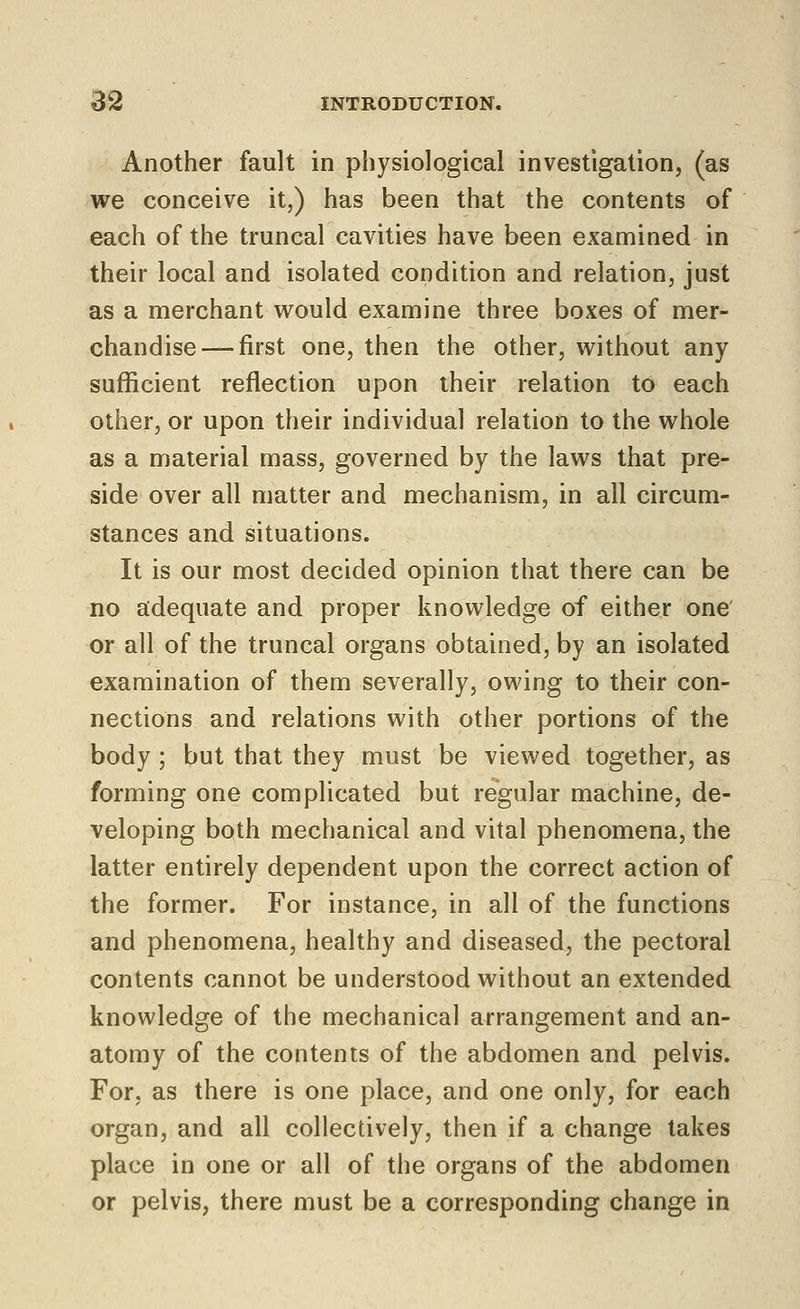 Another fault in physiological investigation, (as we conceive it,) has been that the contents of each of the truncal cavities have been examined in their local and isolated condition and relation, just as a merchant would examine three boxes of mer- chandise— first one, then the other, without any sufficient reflection upon their relation to each other, or upon their individual relation to the whole as a material mass, governed by the laws that pre- side over all matter and mechanism, in all circum- stances and situations. It is our most decided opinion that there can be no adequate and proper knowledge of either one or all of the truncal organs obtained, by an isolated examination of them severally, owing to their con- nections and relations with other portions of the body ; but that they must be viewed together, as forming one complicated but regular machine, de- veloping both mechanical and vital phenomena, the latter entirely dependent upon the correct action of the former. For instance, in all of the functions and phenomena, healthy and diseased, the pectoral contents cannot be understood without an extended knowledge of the mechanical arrangement and an- atomy of the contents of the abdomen and pelvis. For, as there is one place, and one only, for each organ, and all collectively, then if a change takes place in one or all of the organs of the abdomen or pelvis, there must be a corresponding change in