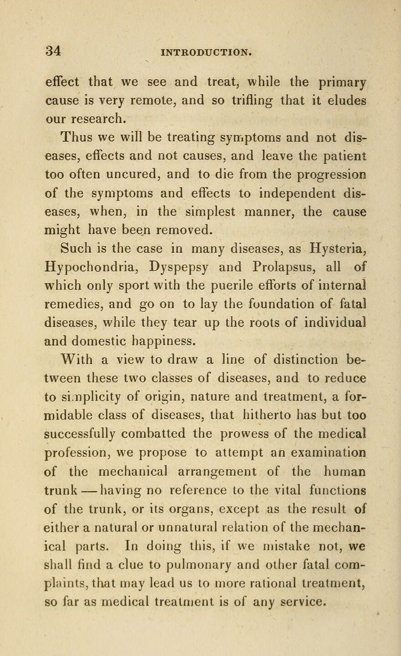 effect that we see and treat, while the primary cause is very remote, and so trifling that it eludes our research. Thus we will be treating symptoms and not dis- eases, effects and not causes, and leave the patient too often uncured, and to die from the progression of the symptoms and effects to independent dis- eases, when, in the simplest manner, the cause might have been removed. Such is the case in many diseases, as Hysteria, Hypochondria, Dyspepsy and Prolapsus, all of which only sport with the puerile efforts of internal remedies, and go on to lay the foundation of fatal diseases, while they tear up the roots of individual and domestic happiness. With a view to draw a line of distinction be- tween these two classes of diseases, and to reduce to si;nplicity of origin, nature and treatment, a for- midable class of diseases, that hitherto has but too successfully combatted the prowess of the medical profession, we propose to attempt an examination of the mechanical arrangement of the human trunk — having no reference to the vital functions of the trunk, or its organs, except as the result of either a natural or unnatural relation of the mechan- ical parts. In doing this, if we mistake not, we shall find a clue to pulmonary and other fatal com- plaints, that may lead us to more rational treatment, so far as medical treatment is of any service.