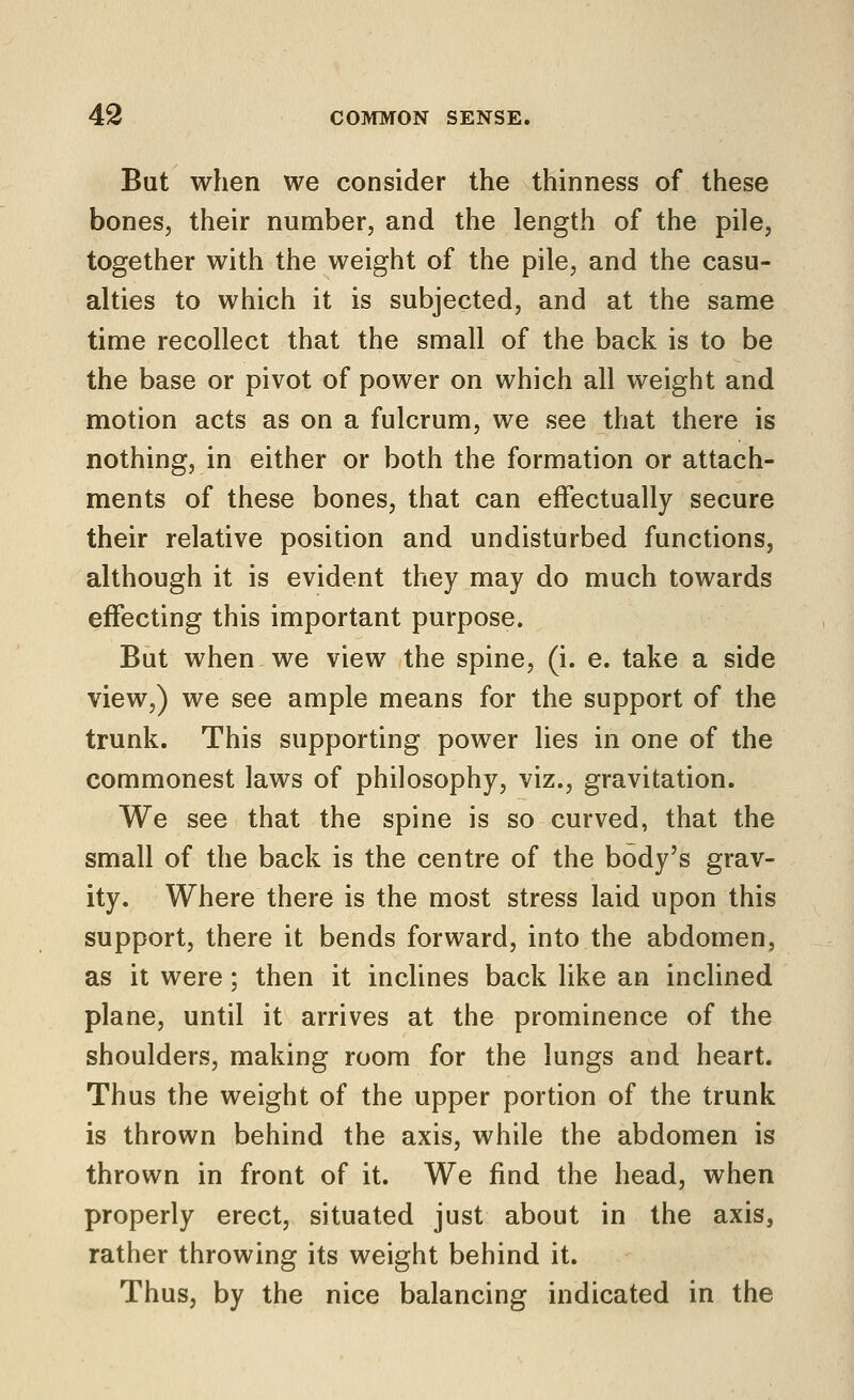 But when we consider the thinness of these bones, their number, and the length of the pile, together with the weight of the pile, and the casu- alties to which it is subjected, and at the same time recollect that the small of the back is to be the base or pivot of power on which all weight and motion acts as on a fulcrum, we see that there is nothing, in either or both the formation or attach- ments of these bones, that can effectually secure their relative position and undisturbed functions, although it is evident they may do much towards effecting this important purpose. But when we view the spine, (i. e. take a side view,) we see ample means for the support of the trunk. This supporting power lies in one of the commonest laws of philosophy, viz., gravitation. We see that the spine is so curved, that the small of the back is the centre of the body's grav- ity. Where there is the most stress laid upon this support, there it bends forward, into the abdomen, as it were; then it inclines back like an inclined plane, until it arrives at the prominence of the shoulders, making room for the lungs and heart. Thus the weight of the upper portion of the trunk is thrown behind the axis, while the abdomen is thrown in front of it. We find the head, when properly erect, situated just about in the axis, rather throwing its weight behind it. Thus, by the nice balancing indicated in the