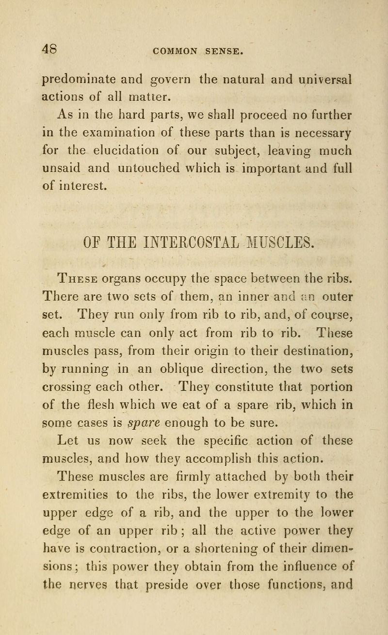 predominate and govern the natural and universal actions of all matter. As in the hard parts, we shall proceed no further in the examination of these parts than is necessary for the elucidation of our subject, leaving much unsaid and untouched which is important and full of interest. OF THE INTERCOSTAL MUSCLES. These organs occupy the space between the ribs. There are two sets of them, an inner and an outer set. They run only from rib to rib, and, of course, each muscle can only act from rib to rib. These muscles pass, from their origin to their destination, by running in an oblique direction, the two sets crossing each other. They constitute that portion of the flesh which we eat of a spare rib, which in gome cases is spare enough to be sure. Let us now seek the specific action of these muscles, and how they accomplish this action. These muscles are firmly attached by both their extremities to the ribs, the lower extremity to the upper edge of a rib, and the upper to the lower edge of an upper rib; all the active power they have is contraction, or a shortening of their dimen- sions ; this power they obtain from the influence of the nerves that preside over those functions, and