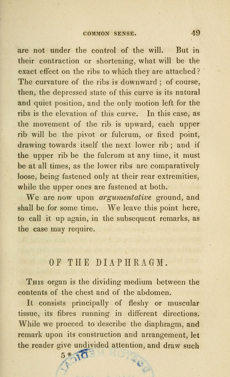 are not under the control of the will. But in their contraction or shortening, what will be the exact effect on the ribs to which they are attached ? The curvature of the ribs is downward ; of course, then, the depressed state of this curve is its natural and quiet position, and the only motion left for the ribs is the elevation of this curve. In this case, as the movement of the rib is upward, each upper rib will be the pivot or fulcrum, or fixed point, drawing towards itself the next lower rib; and if the upper rib be the fulcrum at any time, it must be at all times, as the lower ribs are comparatively loose, being fastened only at their rear extremities, while the upper ones are fastened at both. We are now upon argumentative ground, and shall be for some time. We leave this point here, to call it up again, in the subsequent remarks, as the case may require. OF THE DIAPHRAGM. This organ is the dividing medium between the contents of the chest and of the abdomen. It consists principally of fleshy or muscular tissue, its fibres running in different directions. While we proceed to describe the diaphragm, and remark upon its construction and arrangement, let the reader give undivided attention, and draw such