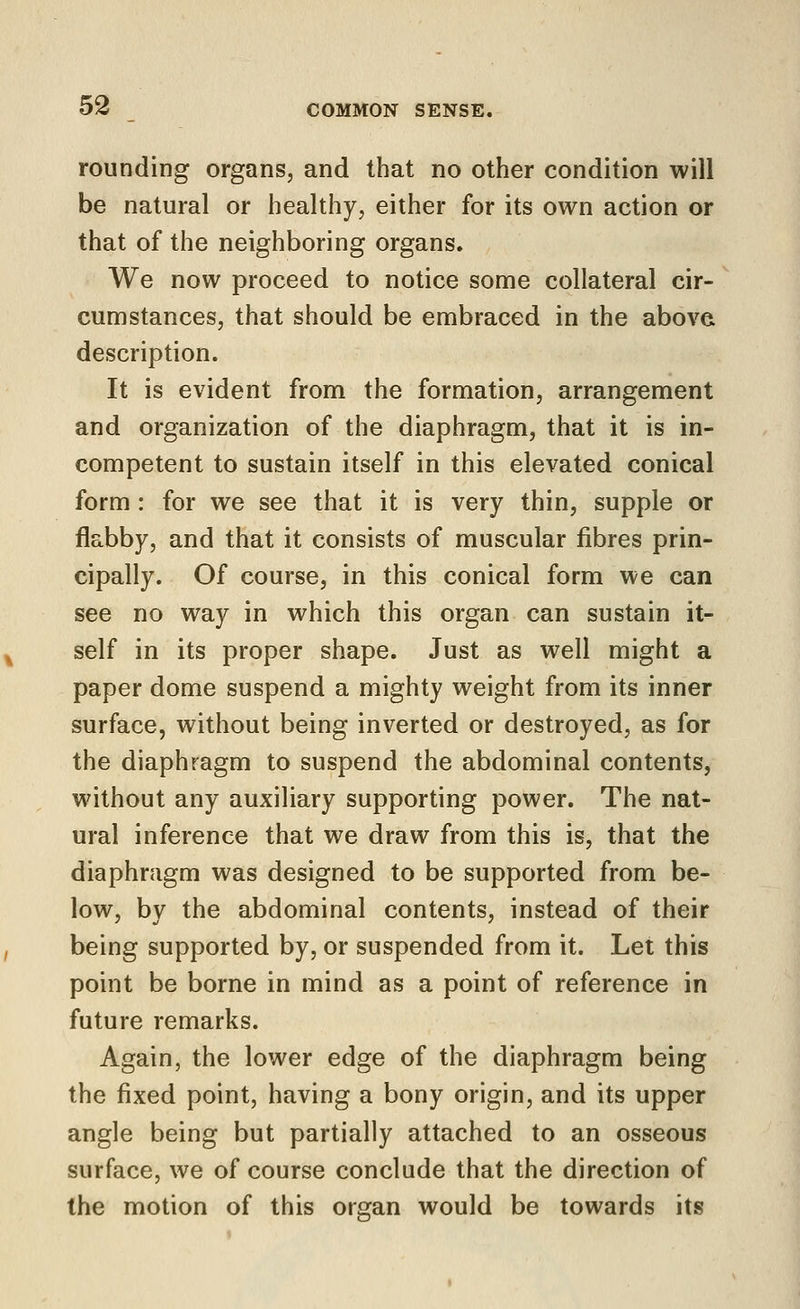 rounding organs, and that no other condition will be natural or healthy, either for its own action or that of the neighboring organs. We now proceed to notice some collateral cir- cumstances, that should be embraced in the above description. It is evident from the formation, arrangement and organization of the diaphragm, that it is in- competent to sustain itself in this elevated conical form : for we see that it is very thin, supple or flabby, and that it consists of muscular fibres prin- cipally. Of course, in this conical form we can see no way in which this organ can sustain it- self in its proper shape. Just as well might a paper dome suspend a mighty weight from its inner surface, without being inverted or destroyed, as for the diaphragm to suspend the abdominal contents, without any auxiliary supporting power. The nat- ural inference that we draw from this is, that the diaphragm was designed to be supported from be- low, by the abdominal contents, instead of their being supported by, or suspended from it. Let this point be borne in mind as a point of reference in future remarks. Again, the lower edge of the diaphragm being the fixed point, having a bony origin, and its upper angle being but partially attached to an osseous surface, we of course conclude that the direction of the motion of this organ would be towards its