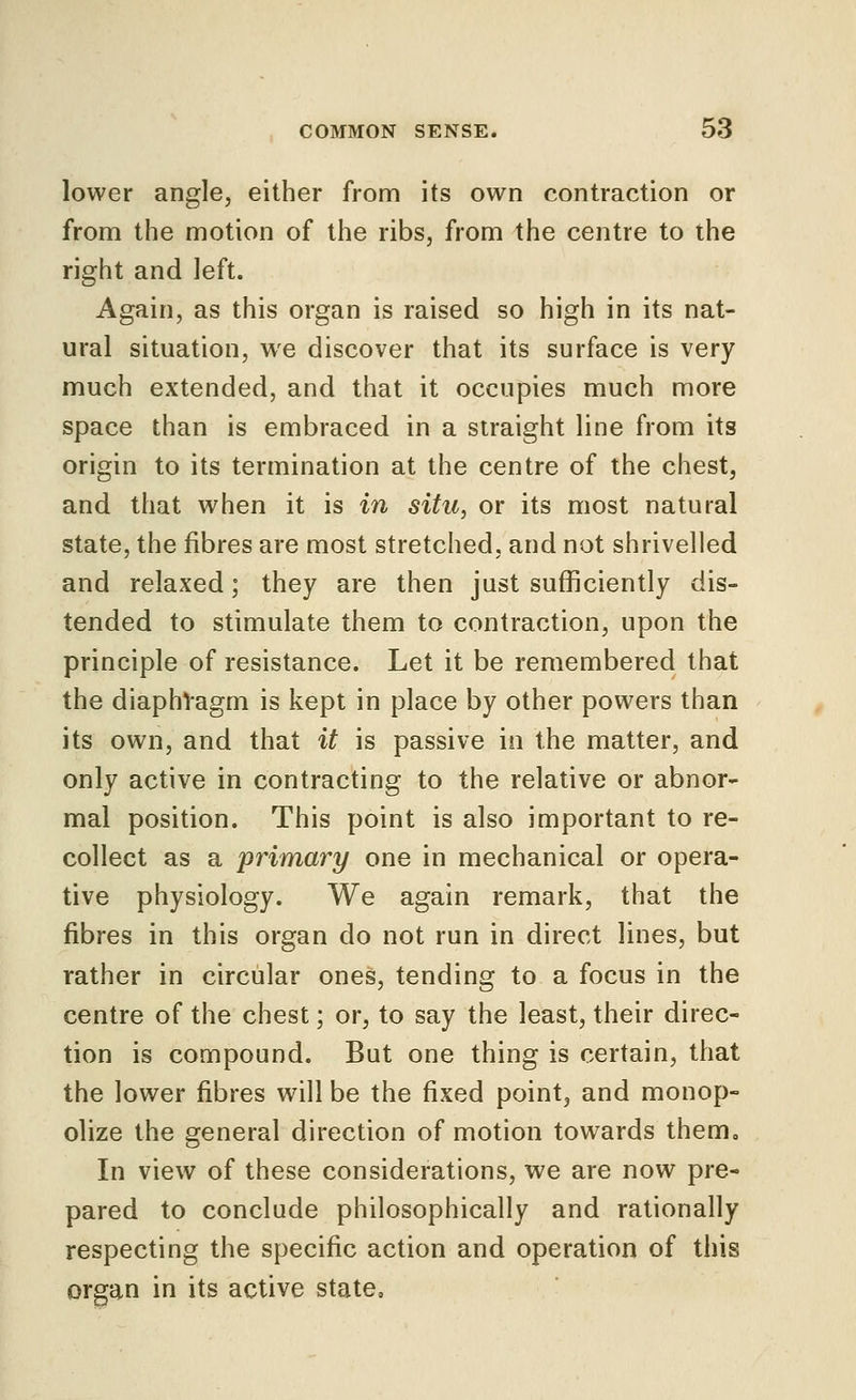 lower angle, either from its own contraction or from the motion of the ribs, from the centre to the right and left. Again, as this organ is raised so high in its nat- ural situation, we discover that its surface is very much extended, and that it occupies much more space than is embraced in a straight line from its origin to its termination at the centre of the chest, and that when it is in situ, or its most natural state, the fibres are most stretched, and not shrivelled and relaxed; they are then just sufficiently dis- tended to stimulate them to contraction, upon the principle of resistance. Let it be remembered that the diaphVagm is kept in place by other powers than its own, and that it is passive io the matter, and only active in contracting to the relative or abnor- mal position. This point is also important to re- collect as a primary one in mechanical or opera- tive physiology. We again remark, that the fibres in this organ do not run in direct lines, but rather in circular ones, tending to a focus in the centre of the chest; or, to say the least, their direc- tion is compound. But one thing is certain, that the lower fibres will be the fixed point, and monop- olize the general direction of motion towards them. In view of these considerations, we are now pre- pared to conclude philosophically and rationally respecting the specific action and operation of this organ in its active state.