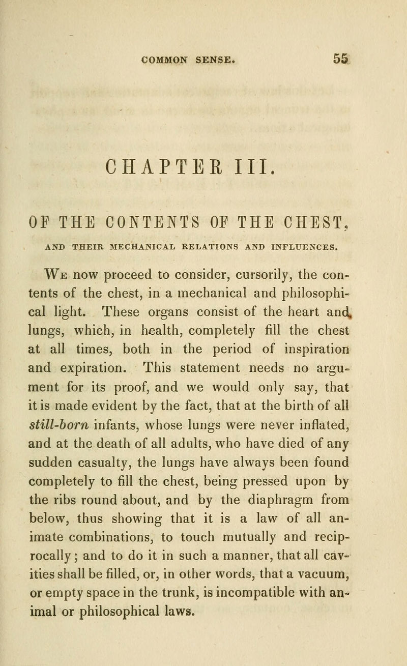 CHAPTER III. OF THE CONTENTS OF THE CHEST, AND THEIR MECHANICAL RELATIONS AND INFLUENCES. We now proceed to consider, cursorily, the con- tents of the chest, in a mechanical and philosophi- cal light. These organs consist of the heart and, lungs, which, in health, completely fill the chest at all times, both in the period of inspiration and expiration. This statement needs no argu- ment for its proof, and we would only say, that it is made evident by the fact, that at the birth of all still-born infants, whose lungs were never inflated, and at the death of all adults, who have died of any sudden casualty, the lungs have always been found completely to fill the chest, being pressed upon by the ribs round about, and by the diaphragm from below, thus showing that it is a law of all an- imate combinations, to touch mutually and recip- rocally; and to do it in such a manner, that all cav- ities shall be filled, or, in other words, that a vacuum, or empty space in the trunk, is incompatible with an- imal or philosophical laws.