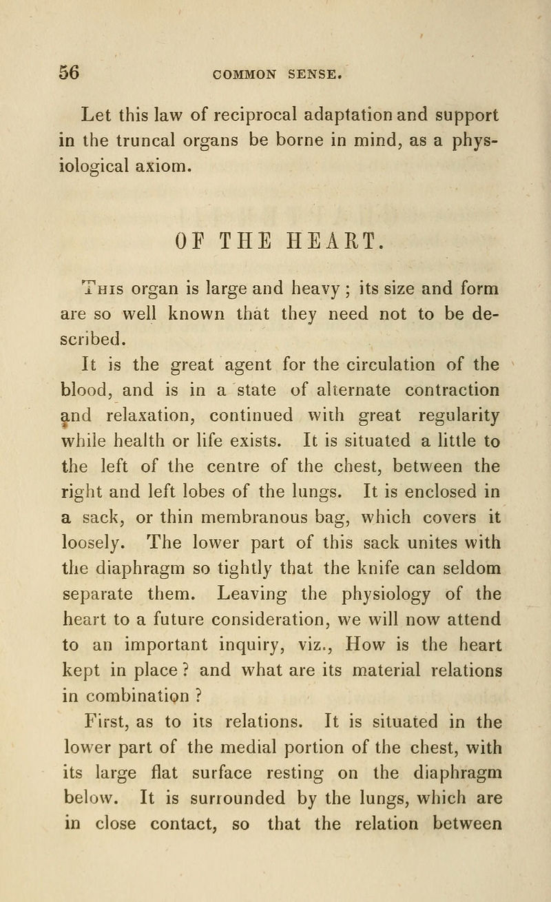 Let this law of reciprocal adaptation and support in the truncal organs be borne in mind, as a phys- iological axiom. OF THE HEART. This organ is large and heavy ; its size and form are so well known that they need not to be de- scribed. It is the great agent for the circulation of the blood, and is in a state of alternate contraction and relaxation, continued with great regularity while health or life exists. It is situated a little to the left of the centre of the chest, between the right and left lobes of the lungs. It is enclosed in a sack, or thin membranous bag, which covers it loosely. The lower part of this sack unites with the diaphragm so tightly that the knife can seldom separate them. Leaving the physiology of the heart to a future consideration, we will now attend to an important inquiry, viz., How is the heart kept in place ? and what are its material relations in combination ? First, as to its relations. It is situated in the lower part of the medial portion of the chest, with its large flat surface resting on the diaphragm below. It is surrounded by the lungs, which are in close contact, so that the relation between