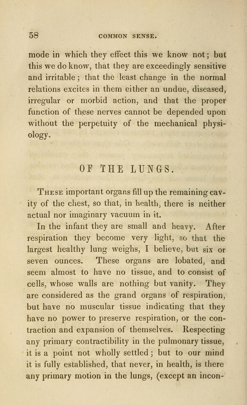 mode in which they effect this we know not; but this we do know, that they are exceedingly sensitive and irritable; that the least change in the normal relations excites in them either an undue, diseased, irregular or morbid action, and that the proper function of these nerves cannot be depended upon without the perpetuity of the mechanical physi- ology. or THE LUNGS. These important organs fill up the remaining cav- ity of the chest, so that, in health, there is neither actual nor imaginary vacuum in it. In the infant they are small and heavy. After respiration they become very light, so that the largest healthy lung weighs, I believe, but six or seven ounces. These organs are lobated, and seem almost to have no tissue, and to consist of cells, whose walls are nothing but vanity. They are considered as the grand organs of respiration, but have no muscular tissue indicating that they have no power to preserve respiration, or the con- traction and expansion of themselves. Respecting any primary contractibility in the pulmonary tissue, it is a point not wholly settled ; but to our mind it is fully established, that never, in health, is there any primary motion in the lungs, (except an incon-