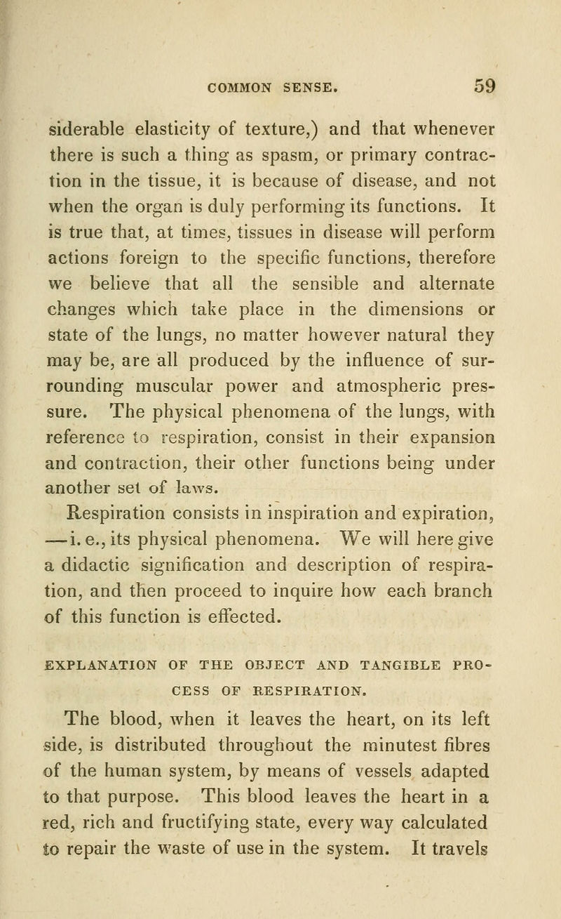 siderable elasticity of texture,) and that whenever there is such a thing as spasm, or primary contrac- tion in the tissue, it is because of disease, and not when the organ is duly performing its functions. It is true that, at times, tissues in disease will perform actions foreign to the specific functions, therefore we believe that all the sensible and alternate changes which take place in the dimensions or state of the lungs, no matter however natural they may be, are all produced by the influence of sur- rounding muscular power and atmospheric pres- sure. The physical phenomena of the lungs, with reference to respiration, consist in their expansion and contraction, their other functions being under another set of laws. Respiration consists in inspiration and expiration, — i. e., its physical phenomena. We will here give a didactic signification and description of respira- tion, and then proceed to inquire how each branch of this function is effected. EXPLANATION OF THE OBJECT AND TANGIBLE PRO- CESS OF RESPIRATION. The blood, when it leaves the heart, on its left side, is distributed throughout the minutest fibres of the human system, by means of vessels adapted to that purpose. This blood leaves the heart in a red, rich and fructifying state, every way calculated to repair the waste of use in the system. It travels