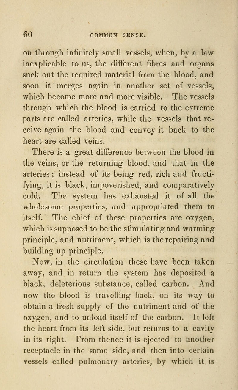 on through infinitely small vessels, when, by a law- inexplicable to us, the different fibres and organs suck out the required material from the blood, and soon it merges again in another set of vessels, which become more and more visible. The vessels through which the blood is carried to the extreme parts are called arteries, while the vessels that re- ceive again the blood and convey it back to the heart are called veins. There is a great difference between the blood in the veins, or the returning blood, and that in the arteries; instead of its being red, rich and fructi- fying, it is black, impoverished, and comparatively cold. The system has exhausted it of all the wholesome properties, and appropriated them to itself. The chief of these properties are oxygen, which is supposed to be the stimulating and warming principle, and nutriment, which is the repairing and building up principle. Now, in the circulation these have been taken away, and in return the system has deposited a black, deleterious substance, called carbon. And now the blood is travelling back, on its way to obtain a fresh supply of the nutriment and of the oxygen, and to unload itself of the carbon. It left the heart from its left side, but returns to a cavity in its right. From thence it is ejected to another receptacle in the same side, and then into certain vessels called pulmonary arteries, by which it is