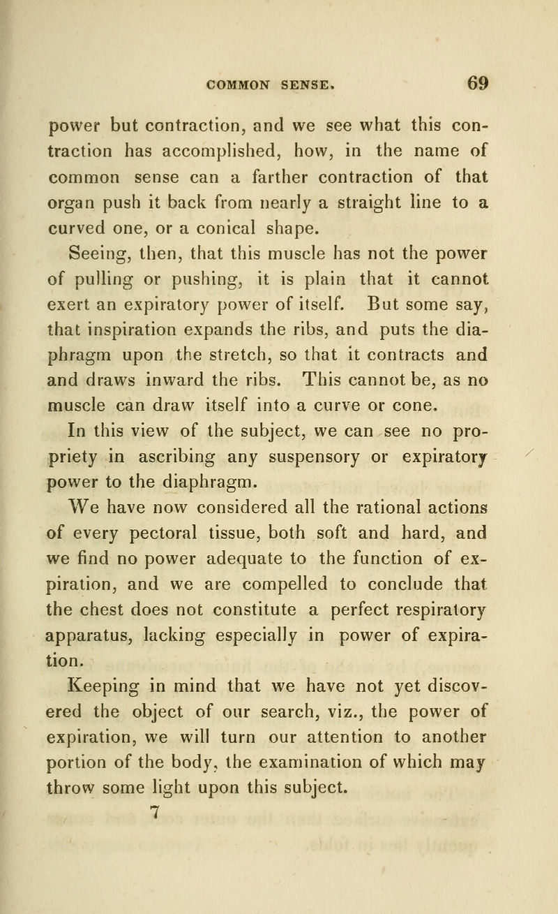 power but contraction, and we see what this con- traction has accomplished, how, in the name of common sense can a farther contraction of that organ push it back from nearly a straight line to a curved one, or a conical shape. Seeing, then, that this muscle has not the power of pulling or pushing, it is plain that it cannot exert an expiratory power of itself. But some say, that inspiration expands the ribs, and puts the dia- phragm upon the stretch, so that it contracts and and draws inward the ribs. This cannot be, as no muscle can draw itself into a curve or cone. In this view of the subject, we can see no pro- priety in ascribing any suspensory or expiratory power to the diaphragm. We have now considered all the rational actions of every pectoral tissue, both soft and hard, and we find no power adequate to the function of ex- piration, and we are compelled to conclude that the chest does not constitute a perfect respiratory apparatus, lacking especially in power of expira- tion. Keeping in mind that we have not yet discov- ered the object of our search, viz., the power of expiration, we will turn our attention to another portion of the body, the examination of which may throw some light upon this subject. 7