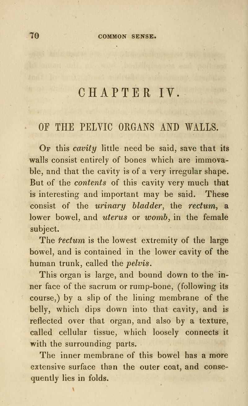 CHAPTER IV. OF THE PELVIC ORGANS AND WALLS. Of this cavity little need be said, save that its walls consist entirely of bones which are immova- ble, and that the cavity is of a very irregular shape. But of the contents of this cavity very much that is interesting and important may be said. These consist of the urinary bladder, the rectum, a lower bowel, and uterus or womb, in the female subject. The tectum is the lowest extremity of the large bowel, and is contained in the lower cavity of the human trunk, called the pelvis. This organ is large, and bound down to the in- ner face of the sacrum or rump-bone, (following its course,) by a slip of the lining membrane of the belly, which dips down into that cavity, and is reflected over that organ, and also by a texture, called cellular tissue, which loosely connects it with the surrounding parts. The inner membrane of this bowel has a more extensive surface than the outer coat, and conse- quently lies in folds.