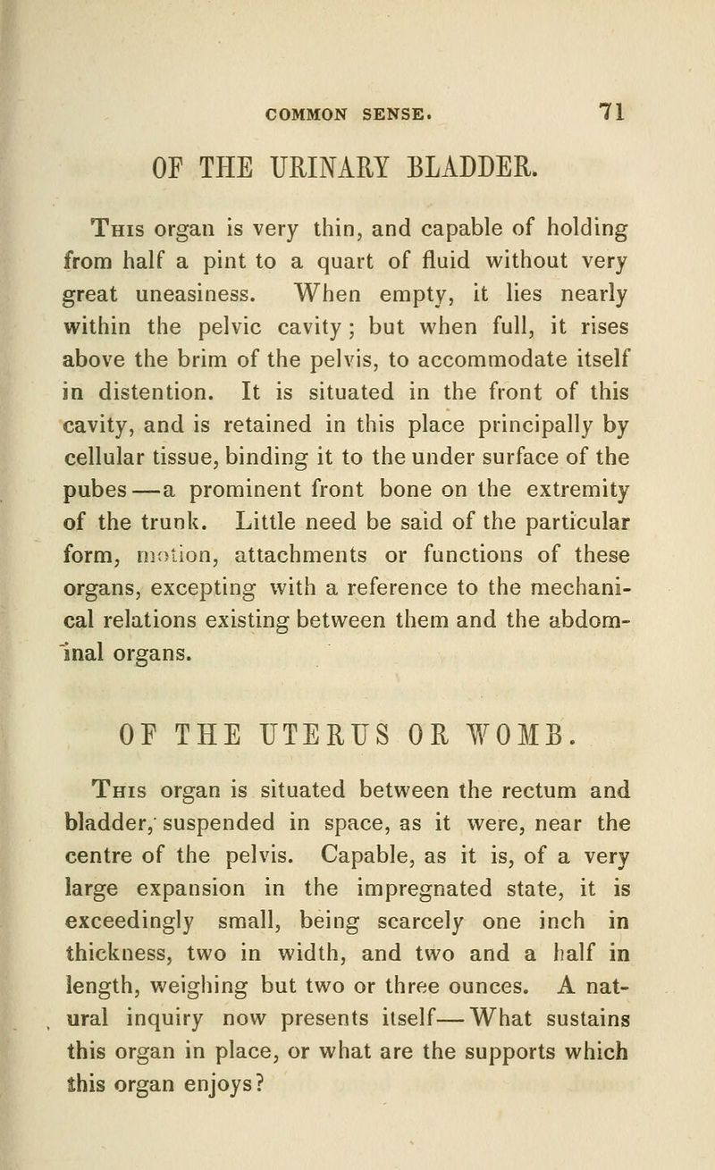 OF THE URINARY BLADDER. This organ is very thin, and capable of holding from half a pint to a quart of fluid without very great uneasiness. When empty, it lies nearly within the pelvic cavity ; but when full, it rises above the brim of the pelvis, to accommodate itself in distention. It is situated in the front of this cavity, and is retained in this place principally by cellular tissue, binding it to the under surface of the pubes—a prominent front bone on the extremity of the trunk. Little need be said of the particular form, niotion, attachments or functions of these organs, excepting with a reference to the mechani- cal relations existing between them and the abdom- inal organs. OF THE UTERUS OR ¥OMB. This organ is situated between the rectum and bladder, suspended in space, as it were, near the centre of the pelvis. Capable, as it is, of a very large expansion in the impregnated state, it is exceedingly small, being scarcely one inch in thickness, two in width, and two and a half in length, weighing but two or three ounces, A nat- ural inquiry now presents itself—What sustains this organ in place, or what are the supports which this organ enjoys?