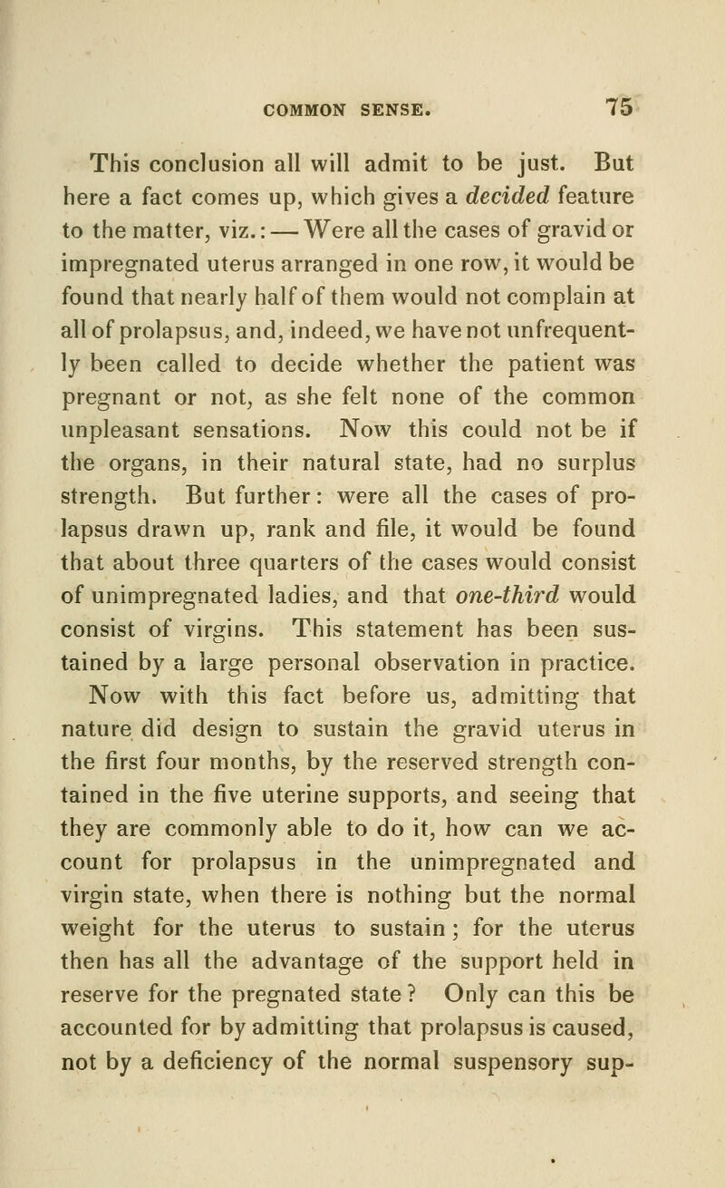 This conclusion all will admit to be just. But here a fact comes up, which gives a decided feature to the matter, viz.: — Were all the cases of gravid or impregnated uterus arranged in one row, it would be found that nearly half of them would not complain at all of prolapsus, and, indeed, we have not unfrequent- ly been called to decide whether the patient was pregnant or not, as she felt none of the common unpleasant sensations. Now this could not be if the organs, in their natural state, had no surplus strength. But further: were all the cases of pro- lapsus drawn up, rank and file, it would be found that about three quarters of the cases would consist of unimpregnated ladies, and that one-third would consist of virgins. This statement has been sus- tained by a large personal observation in practice. Now with this fact before us, admitting that nature did design to sustain the gravid uterus in the first four months, by the reserved strength con- tained in the five uterine supports, and seeing that they are commonly able to do it, how can we ac- count for prolapsus in the unimpregnated and virgin state, when there is nothing but the normal weight for the uterus to sustain; for the uterus then has all the advantage of the support held in reserve for the pregnated state ? Only can this be accounted for by admitting that prolapsus is caused, not by a deficiency of the normal suspensory sup-