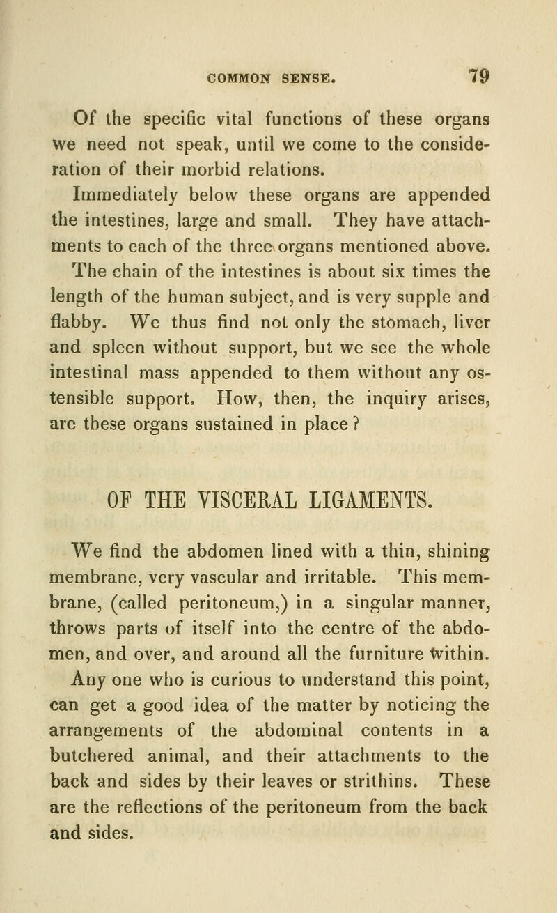 Of the specific vital functions of these organs we need not speak, until we come to the conside- ration of their morbid relations. Immediately below these organs are appended the intestines, large and small. They have attach- ments to each of the three organs mentioned above. The chain of the intestines is about six times the length of the human subject, and is very supple and flabby. We thus find not only the stomach, liver and spleen without support, but we see the whole intestinal mass appended to them without any os- tensible support. How, then, the inquiry arises, are these organs sustained in place ? OF THE VISCERAL LIGAMENTS. We find the abdomen lined with a thin, shining membrane, very vascular and irritable. This mem- brane, (called peritoneum,) in a singular manner, throws parts of itself into the centre of the abdo- men, and over, and around all the furniture Within. Any one who is curious to understand this point, can get a good idea of the matter by noticing the arrangements of the abdominal contents in a butchered animal, and their attachments to the back and sides by their leaves or strithins. These are the reflections of the peritoneum from the back and sides.