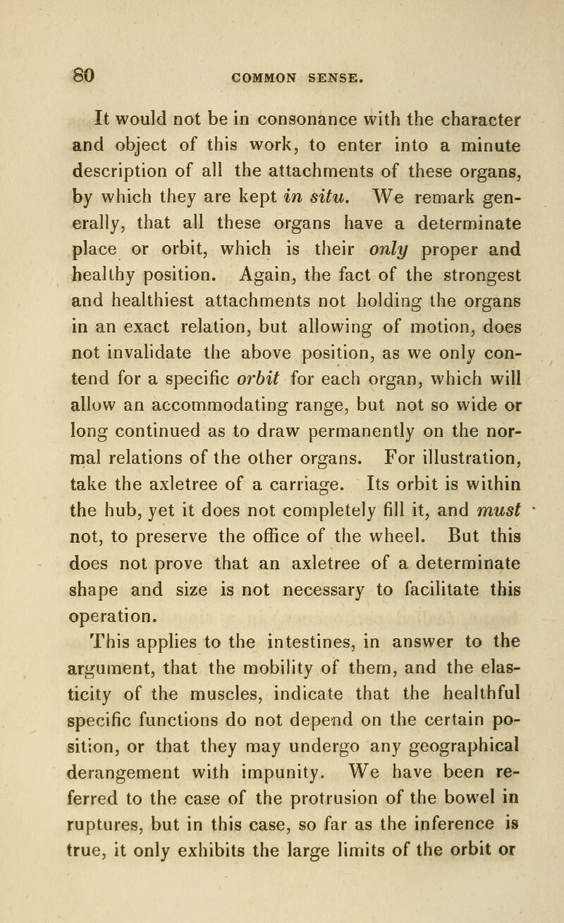 It would not be in consonance with the character and object of this work, to enter into a minute description of all the attachments of these organs, by which they are kept in situ. We remark gen- erally, that all these organs have a determinate place or orbit, which is their only proper and healthy position. Again, the fact of the strongest and healthiest attachments not holding the organs in an exact relation, but allowing of motion, does not invalidate the above position, as we only con- tend for a specific orbit for each organ, which will allow an accommodating range, but not so wide or long continued as to draw permanently on the nor- mal relations of the other organs. For illustration, take the axletree of a carriage. Its orbit is within the hub, yet it does not completely fill it, and must not, to preserve the office of the wheel. But this does not prove that an axletree of a determinate shape and size is not necessary to facilitate this operation. This applies to the intestines, in answer to the argument, that the mobility of them, and the elas- ticity of the muscles, indicate that the healthful specific functions do not depend on the certain po- sition, or that they may undergo any geographical derangement with impunity. We have been re- ferred to the case of the protrusion of the bowel in ruptures, but in this case, so far as the inference is true, it only exhibits the large limits of the orbit or