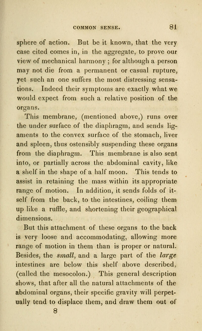 sphere of action. But be it known, that the very case cited comes in, in the aggregate, to prove our view of mechanical harmony ; for although a person may not die from a permanent or casual rupture, yet such an one suffers the most distressing sensa- tions. Indeed their symptoms are exactly what we would expect from such a relative position of the organs. This membrane, (mentioned above,) runs over the under surface of the diaphragm, and sends lig- aments to the convex surface of the stomach, liver and spleen, thus ostensibly suspending these organs from the diaphragm. This membrane is also sent into, or partially across the abdominal cavity, like a shelf in the shape of a half moon. This tends to assist in retaining the mass within its appropriate range of motion. In addition, it sends folds of it- self from the back, to the intestines, coiling them up like a ruffle, and shortening their geographical dimensions. But this attachment of these organs to the back is very loose and accommodating, allowing more range of motion in them than is proper or natural. Besides, the small, and a large part of the large intestines are below this shelf above described, (called the mesocolon.) This general description shows, that after all the natural attachments of the abdominal organs, their specific gravity will perpet- ually tend to displace them, and draw them out of 8