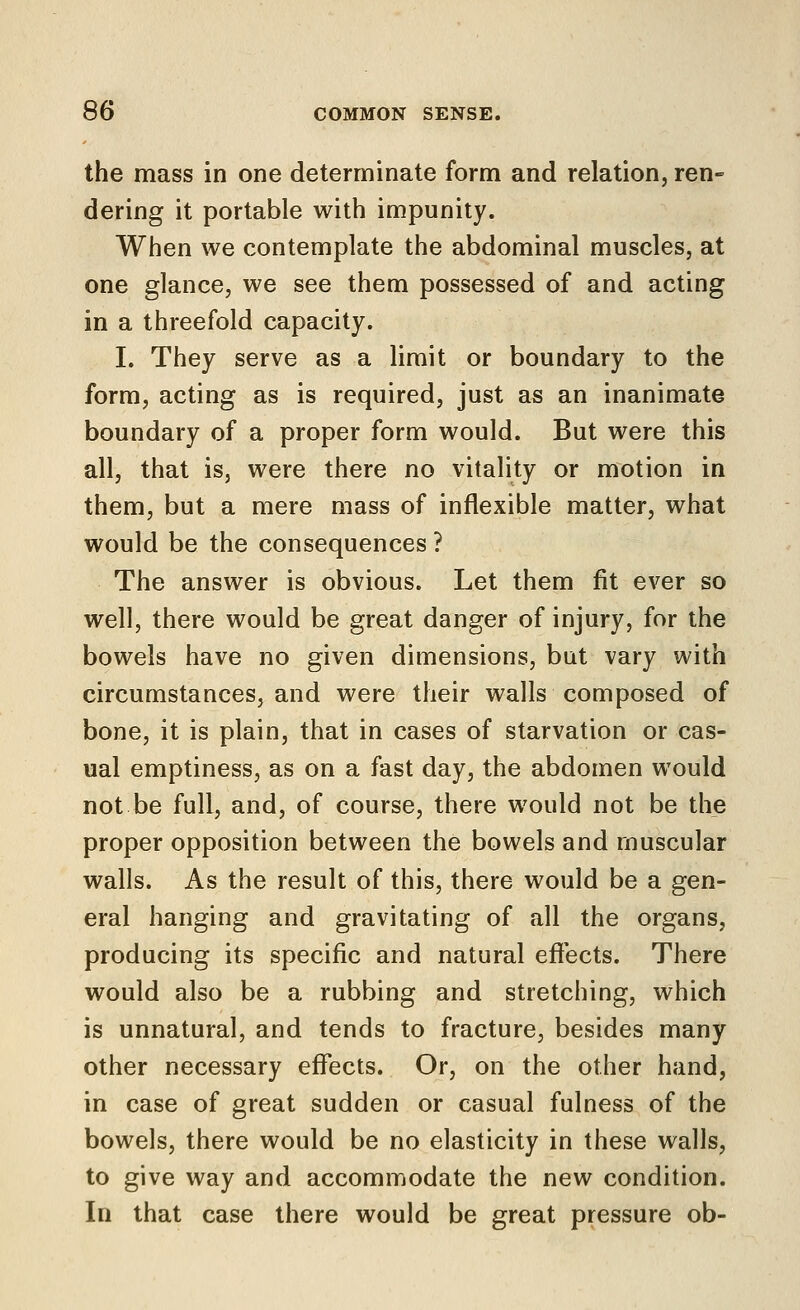 the mass in one determinate form and relation, ren- dering it portable with impunity. When we contemplate the abdominal muscles, at one glance, we see them possessed of and acting in a threefold capacity. I. They serve as a limit or boundary to the form, acting as is required, just as an inanimate boundary of a proper form would. But were this all, that is, were there no vitality or motion in them, but a mere mass of inflexible matter, what would be the consequences ? The answer is obvious. Let them fit ever so well, there would be great danger of injury, for the bowels have no given dimensions, but vary with circumstances, and were their walls composed of bone, it is plain, that in cases of starvation or cas- ual emptiness, as on a fast day, the abdomen would not be full, and, of course, there would not be the proper opposition between the bowels and muscular walls. As the result of this, there would be a gen- eral hanging and gravitating of all the organs, producing its specific and natural efiects. There would also be a rubbing and stretching, which is unnatural, and tends to fracture, besides many other necessary effects. Or, on the other hand, in case of great sudden or casual fulness of the bowels, there would be no elasticity in these walls, to give way and accommodate the new condition. In that case there would be great pressure ob-