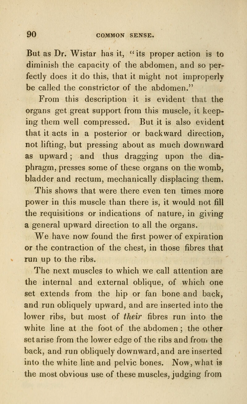 But as Dr. Wistar has it,  its proper action is to diminish the capacity of the abdomen, and so per- fectly does it do this, that it might not improperly be called the constrictor of the abdomen. From this description it is evident that the organs get great support from this muscle, it keep- ing them well compressed. But it is also evident that it acts in a posterior or backward direction, not lifting, but pressing about as much downward as upward; and thus dragging upon the dia- phragm, presses some of these organs on the womb, bladder and rectum, mechanically displacing them. This shows that were there even ten times more power in this muscle than there is, it would not fill the requisitions or indications of nature, in giving a general upward direction to all the organs. We have now found the first power of expiration or the contraction of the chest, in those fibres that run up to the ribs. The next muscles to which we call attention are the internal and external oblique, of which one set extends from the hip or fan bone and back, and run obliquely upward, and are inserted into the lower ribs, but most of their fibres run into the white line at the foot of the abdomen; the other set arise from the lower edge of the ribs and from the back, and run obliquely downward, and are inserted into the white line and pelvic bones. Now, what is the most obvious use of these muscles, judging from