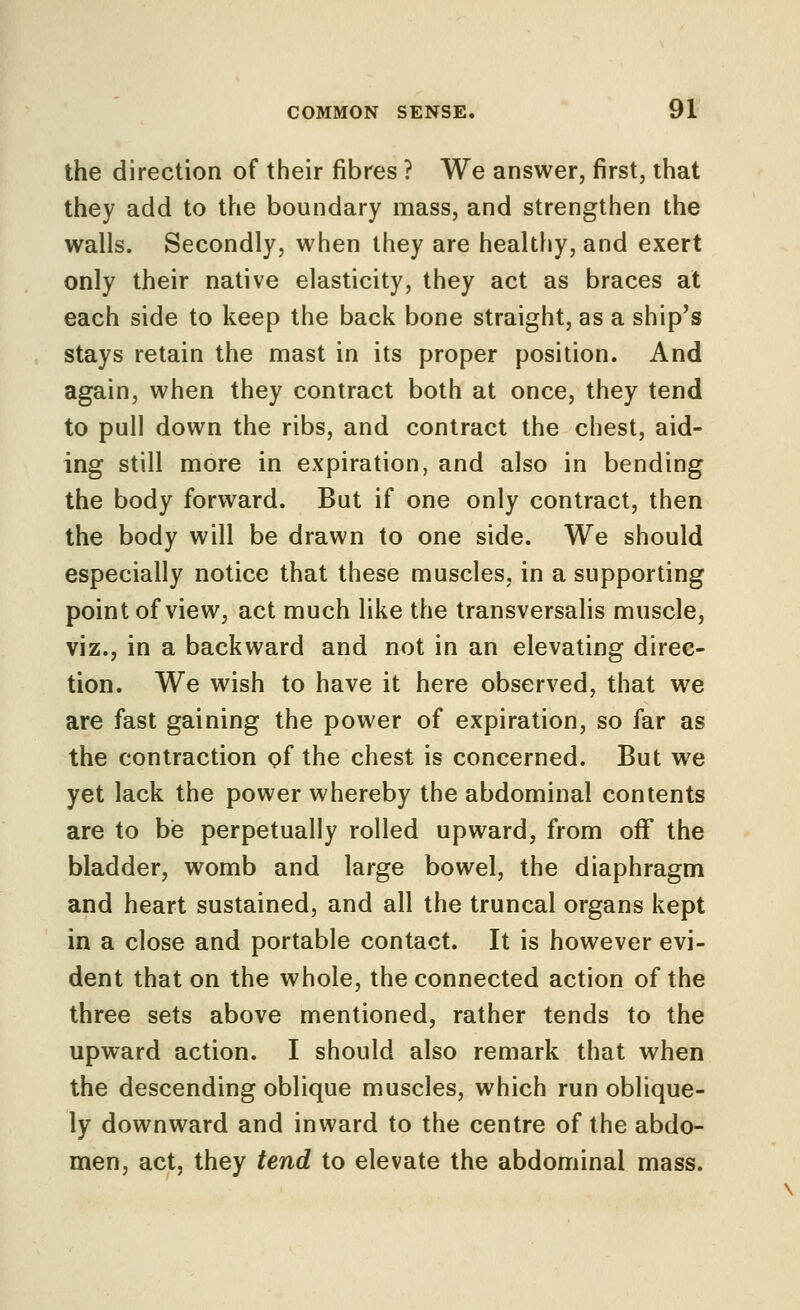 the direction of their fibres ? We answer, first, that they add to the boundary mass, and strengthen the walls. Secondly, when they are healthy, and exert only their native elasticity, they act as braces at each side to keep the back bone straight, as a ship's stays retain the mast in its proper position. And again, when they contract both at once, they tend to pull down the ribs, and contract the chest, aid- ing still more in expiration, and also in bending the body forward. But if one only contract, then the body will be drawn to one side. We should especially notice that these muscles, in a supporting point of view, act much like the transversahs muscle, viz., in a backward and not in an elevating direc- tion. We wish to have it here observed, that we are fast gaining the power of expiration, so far as the contraction pf the chest is concerned. But we yet lack the power whereby the abdominal contents are to be perpetually rolled upward, from oflf the bladder, womb and large bowel, the diaphragm and heart sustained, and all the truncal organs kept in a close and portable contact. It is however evi- dent that on the whole, the connected action of the three sets above mentioned, rather tends to the upward action. I should also remark that when the descending oblique muscles, which run oblique- ly downward and inward to the centre of the abdo- men, act, they tend to elevate the abdominal mass.