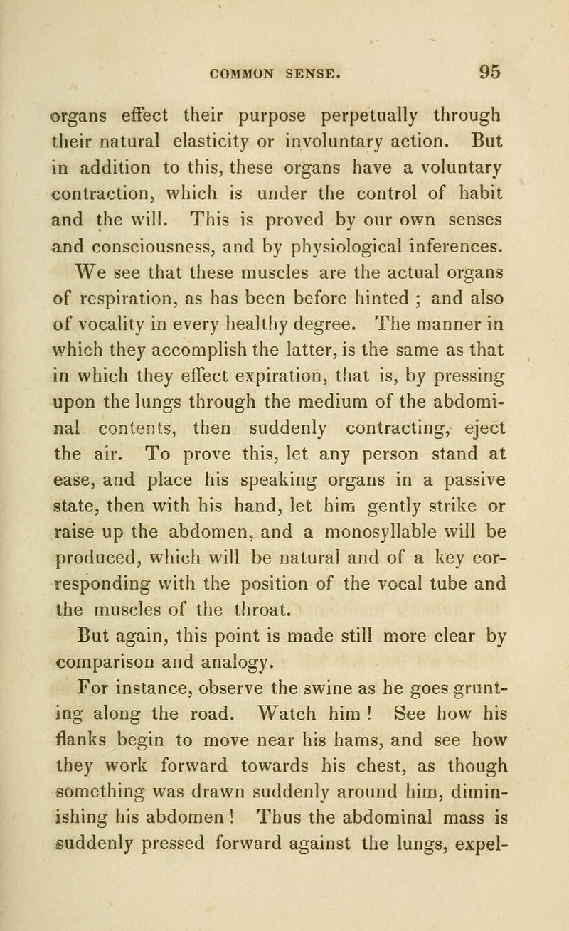 organs effect their purpose perpetually through their natural elasticity or involuntary action. But in addition to this, these organs have a voluntary contraction, which is under the control of habit and the will. This is proved by our own senses and consciousness, and by physiological inferences. We see that these muscles are the actual organs of respiration, as has been before hinted ; and also of vocality in every healthy degree. The manner in which they accomplish the latter, is the same as that in which they effect expiration, that is, by pressing upon the lungs through the medium of the abdomi- nal contents, then suddenly contracting, eject the air. To prove this, let any person stand at ease, and place his speaking organs in a passive state, then with his hand, let him gently strike or raise up the abdomen, and a monosyllable will be produced, which will be natural and of a key cor- responding with the position of the vocal tube and the muscles of the throat. But again, this point is made still more clear by comparison and analogy. For instance, observe the swine as he goes grunt- ing along the road. Watch him ! See how his flanks begin to move near his hams, and see how they work forward towards his chest, as though something was drawn suddenly around him, dimin- ishing his abdomen ! Thus the abdominal mass is suddenly pressed forward against the lungs, expel-