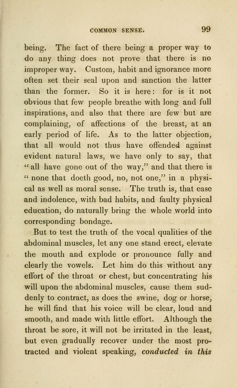 being. The fact of there being a proper way to do any thing does not prove that there is no improper way. Custom, habit and ignorance more often set their seal upon and sanction the latter than the former. So it is here: for is it not obvious that few people breathe with long and full inspirations, and also that there are few but are complaining, of affections of the breast, at an early period of life. As to the latter objection, that all would not thus have offended against evident natural laws, we have only to say, that  all have gone out of the way, and that there is  none that doeth good, no, not one, in a physi- cal as well as moral sense. The truth is, that ease and indolence, with bad habits, and faulty physical education, do naturally bring the whole world into corresponding bondage. But to test the truth of the vocal qualities of the abdominal muscles, let any one stand erect, elevate the mouth and explode or pronounce fully and clearly the vowels. Let him do this without any effort of the throat or chest, but concentrating his will upon the abdominal muscles, cause them sud- denly to contract, as does the swine, dog or horse, he will find that his voice will be clear, loud and smooth, and made wdth little effort. Although the throat be sore, it will not be irritated in the least, but even gradually recover under the most pro- tracted and violent speaking, conducted in this