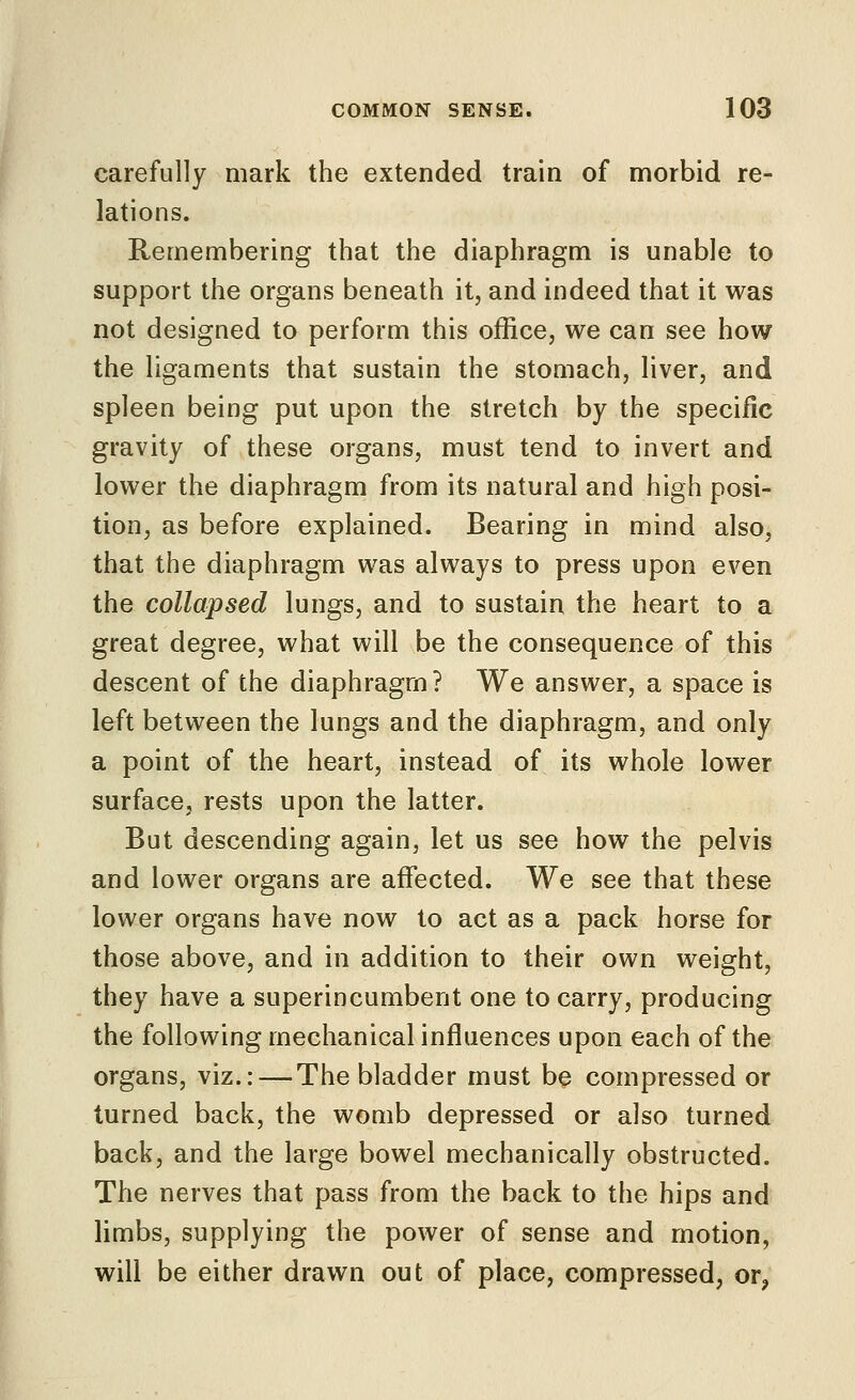 carefully mark the extended train of morbid re- lations. Remembering that the diaphragm is unable to support the organs beneath it, and indeed that it was not designed to perform this office, we can see how the ligaments that sustain the stomach, liver, and spleen being put upon the stretch by the specific gravity of these organs, must tend to invert and lower the diaphragm from its natural and high posi- tion, as before explained. Bearing in mind also, that the diaphragm was always to press upon even the collapsed lungs, and to sustain the heart to a great degree, what will be the consequence of this descent of the diaphragm? We answer, a space is left between the lungs and the diaphragm, and only a point of the heart, instead of its whole lower surface, rests upon the latter. But descending again, let us see how the pelvis and lower organs are affected. We see that these lower organs have now to act as a pack horse for those above, and in addition to their own weight, they have a superincumbent one to carry, producing the following mechanical influences upon each of the organs, viz.: — The bladder must be compressed or turned back, the womb depressed or also turned back, and the large bowel mechanically obstructed. The nerves that pass from the back to the hips and limbs, supplying the power of sense and motion, will be either drawn out of place, compressed, or,