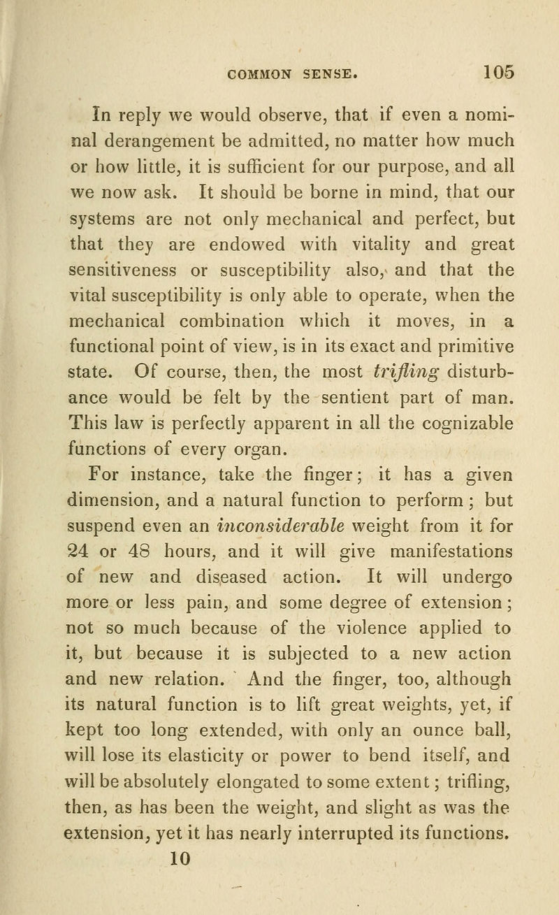 In reply we would observe, that if even a nomi- nal derangement be admitted, no matter how much or how little, it is sufficient for our purpose, and all we now ask. It should be borne in mind, that our systems are not only mechanical and perfect, but that they are endowed with vitality and great sensitiveness or susceptibility also, and that the vital susceptibility is only able to operate, when the mechanical combination which it moves, in a functional point of view, is in its exact and primitive state. Of course, then, the most trifling disturb- ance would be felt by the sentient part of man. This law is perfectly apparent in all the cognizable functions of every organ. For instance, take the finger; it has a given dimension, and a natural function to perform ; but suspend even an inconsiderable weight from it for 24 or 48 hours, and it will give manifestations of new and diseased action. It will undergo more or less pain, and some degree of extension; not so much because of the violence applied to it, but because it is subjected to a new action and new relation. And the finger, too, although its natural function is to lift great weights, yet, if kept too long extended, with only an ounce ball, will lose its elasticity or power to bend itself, and will be absolutely elongated to some extent; trifling, then, as has been the weight, and slight as was the extension, yet it has nearly interrupted its functions. 10