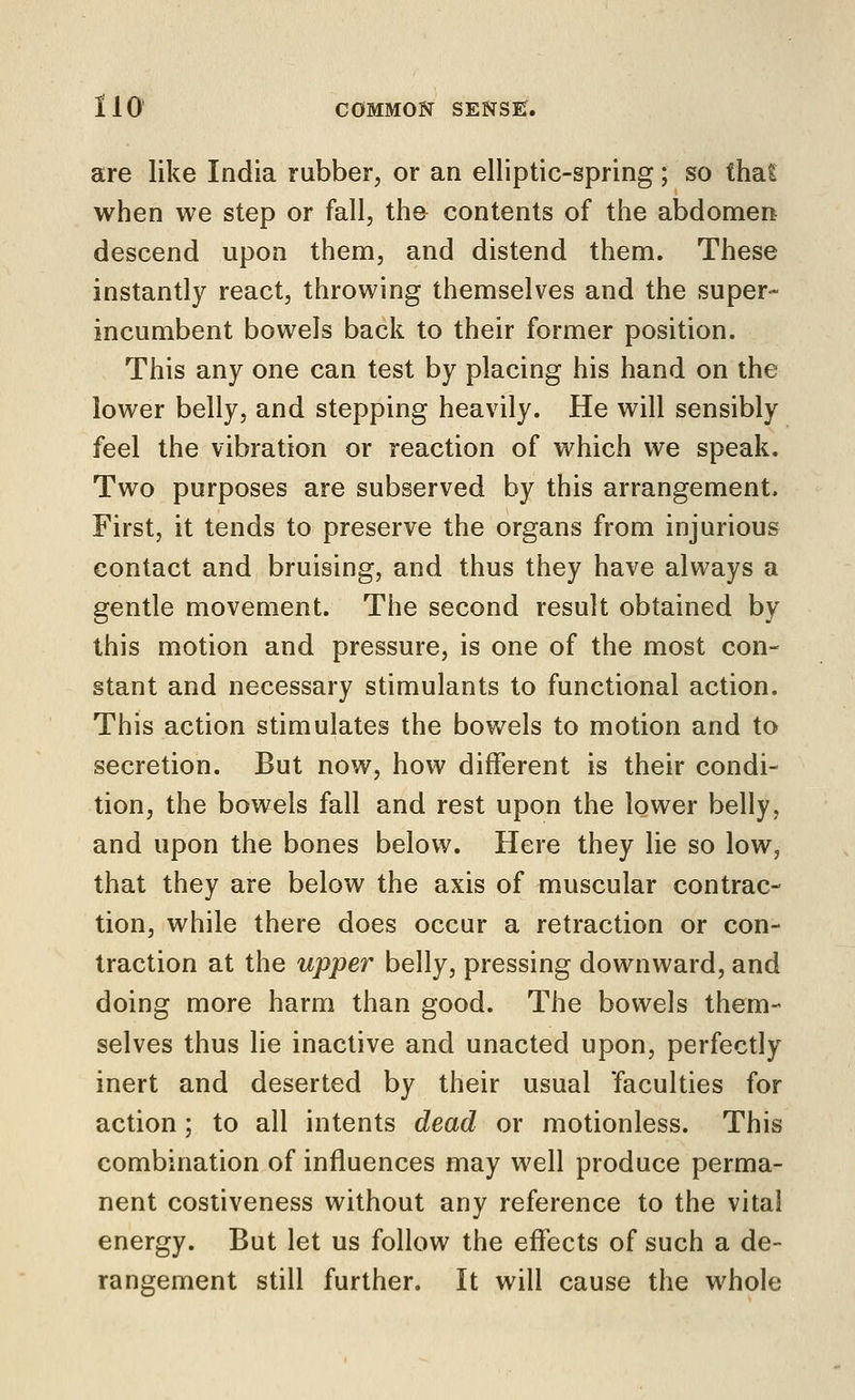 are like India rubber, or an elliptic-spring; so thaS when we step or fall, the contents of the abdomen descend upon them, and distend them. These instantly react, throwing themselves and the super- incumbent bowels back to their former position. This any one can test by placing his hand on the lower belly, and stepping heavily. He will sensibly feel the vibration or reaction of which we speak. Two purposes are subserved by this arrangement. First, it tends to preserve the organs from injurious contact and bruising, and thus they have always a gentle movement. The second result obtained by this motion and pressure, is one of the most con- stant and necessary stimulants to functional action. This action stimulates the bowels to motion and to secretion. But now, how different is their condi- tion, the bowels fall and rest upon the lower belly, and upon the bones below. Here they lie so low, that they are below the axis of muscular contrac- tion, while there does occur a retraction or con- traction at the upper belly, pressing downward, and doing more harm than good. The bowels them- selves thus lie inactive and unacted upon, perfectly inert and deserted by their usual 'faculties for action ; to all intents dead or motionless. This combination of influences may well produce perma- nent costiveness without any reference to the vital energy. But let us follow the effects of such a de- rangement still further. It will cause the whole